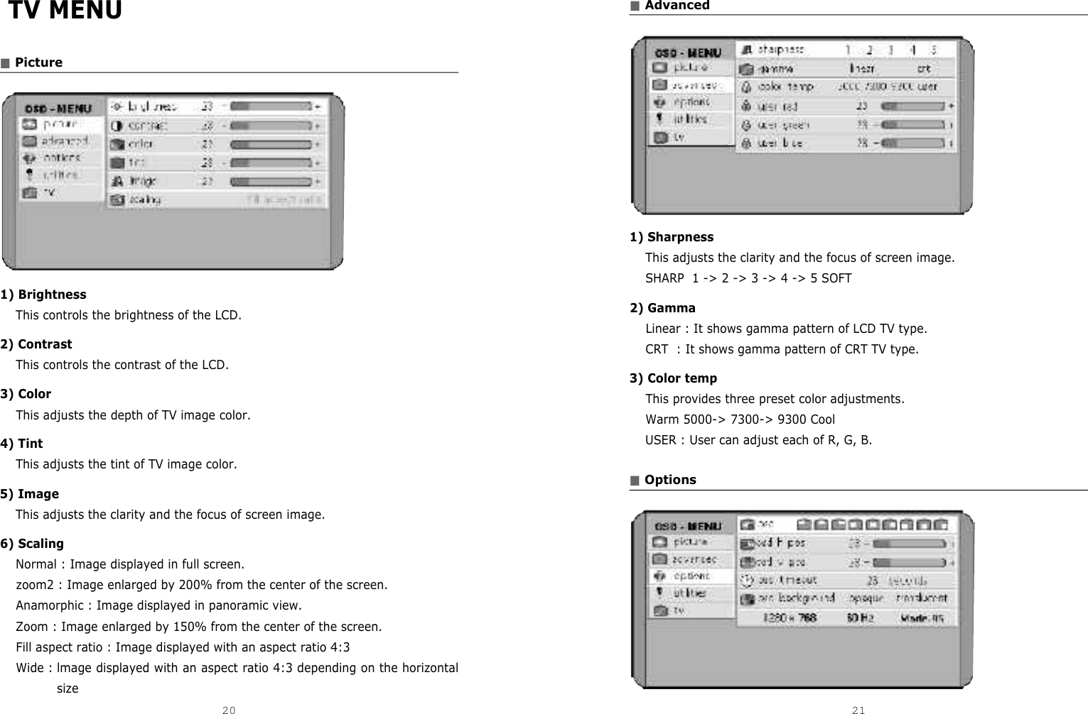 ■Advanced1) SharpnessThis adjusts the clarity and the focus of screen image.SHARP  1 -&gt; 2 -&gt; 3 -&gt; 4 -&gt; 5 SOFT2) GammaLinear : It shows gamma pattern of LCD TV type.CRT  : It shows gamma pattern of CRT TV type.3) Color tempThis provides three preset color adjustments.Warm 5000-&gt; 7300-&gt; 9300 CoolUSER : User can adjust each of R, G, B.■OptionsTV MENU■Picture1) BrightnessThis controls the brightness of the LCD.2) ContrastThis controls the contrast of the LCD.3) ColorThis adjusts the depth of TV image color.4) TintThis adjusts the tint of TV image color.5) ImageThis adjusts the clarity and the focus of screen image.6) ScalingNormal : Image displayed in full screen.zoom2 : Image enlarged by 200% from the center of the screen.Anamorphic : Image displayed in panoramic view.Zoom : Image enlarged by 150% from the center of the screen.Fill aspect ratio : Image displayed with an aspect ratio 4:3Wide : lmage displayed with an aspect ratio 4:3 depending on the horizontalsize20 21DCM-17WT 