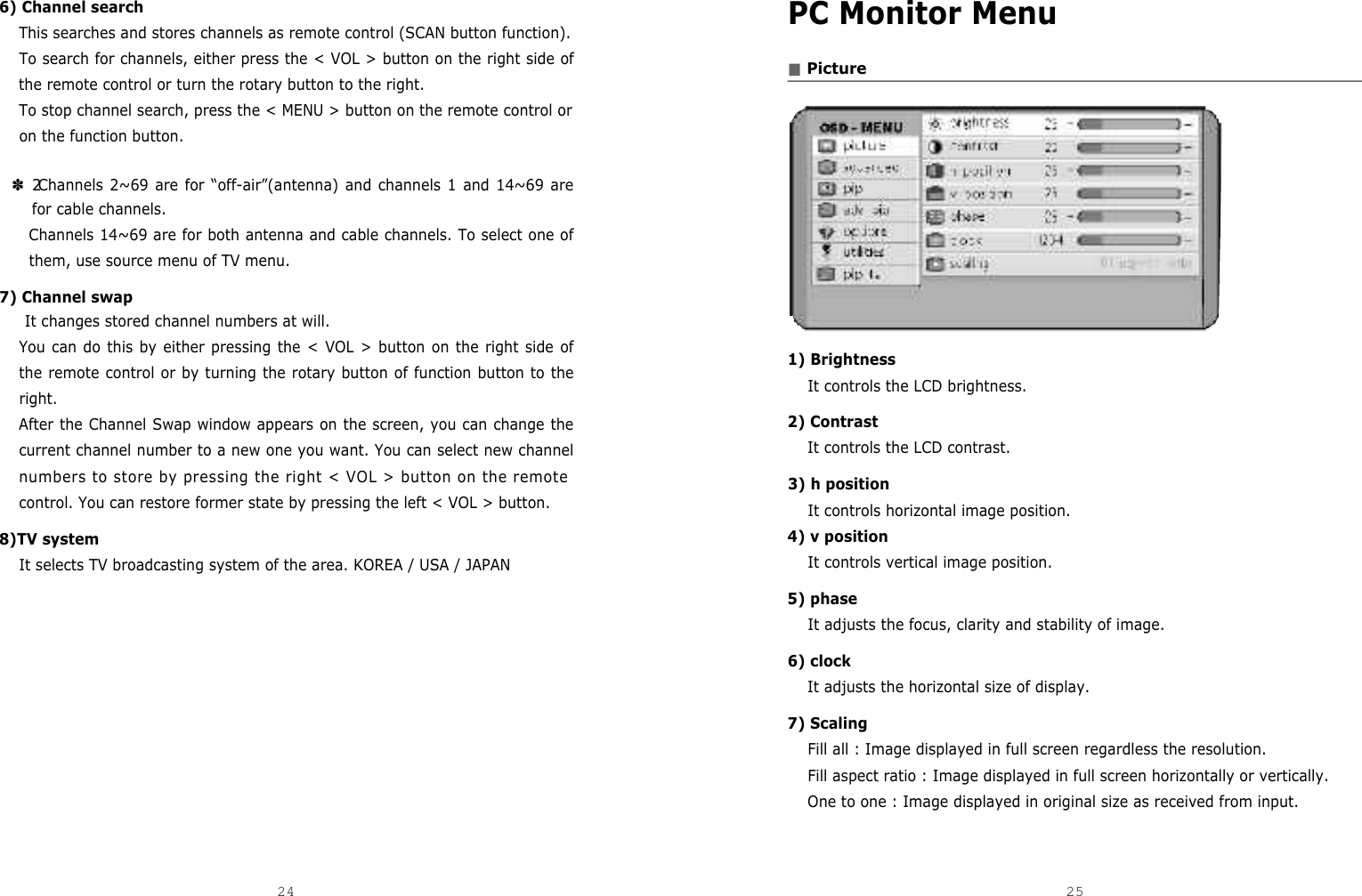 PC Monitor Menu■Picture1) Brightness It controls the LCD brightness.2) ContrastIt controls the LCD contrast.3) h positionIt controls horizontal image position.4) v positionIt controls vertical image position. 5) phaseIt adjusts the focus, clarity and stability of image.6) clockIt adjusts the horizontal size of display.7) ScalingFill all : Image displayed in full screen regardless the resolution.Fill aspect ratio : Image displayed in full screen horizontally or vertically.One to one : Image displayed in original size as received from input.6) Channel searchThis searches and stores channels as remote control (SCAN button function).To search for channels, either press the &lt; VOL &gt; button on the right side ofthe remote control or turn the rotary button to the right.To stop channel search, press the &lt; MENU &gt; button on the remote control oron the function button.✽ 2Channels 2~69 are for “off-air”(antenna) and channels 1 and 14~69 arefor cable channels.Channels 14~69 are for both antenna and cable channels. To select one ofthem, use source menu of TV menu.7) Channel swapIt changes stored channel numbers at will.You can do this by either pressing the &lt; VOL &gt; button on the right side ofthe remote control or by turning the rotary button of function button to theright.After the Channel Swap window appears on the screen, you can change thecurrent channel number to a new one you want. You can select new channelnumbers to store by pressing the right &lt; VOL &gt; button on the remotecontrol. You can restore former state by pressing the left &lt; VOL &gt; button.8)TV systemIt selects TV broadcasting system of the area. KOREA / USA / JAPAN24 25DCM-17WT 