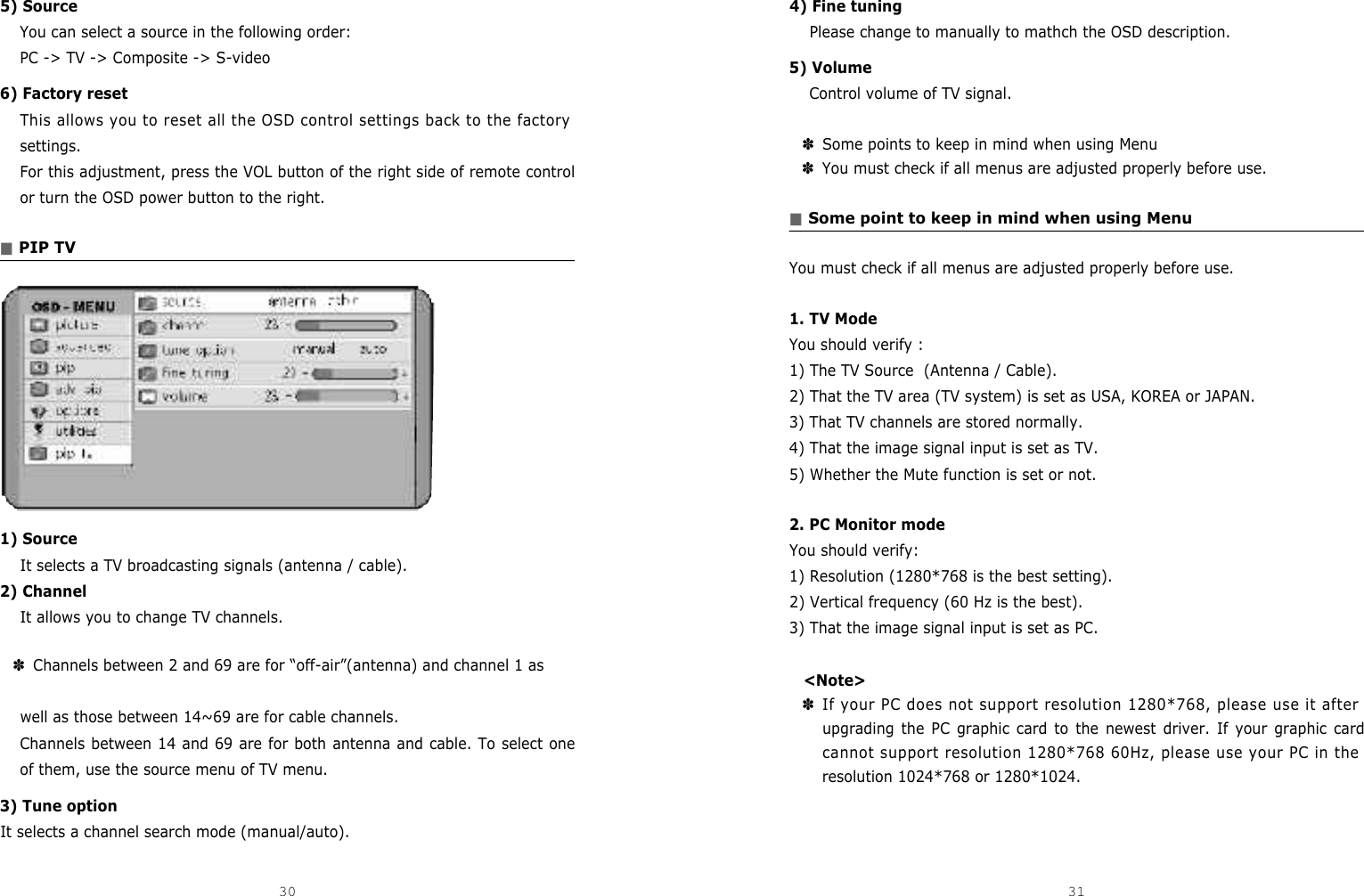 4) Fine tuningPlease change to manually to mathch the OSD description.5) VolumeControl volume of TV signal.✽Some points to keep in mind when using Menu✽You must check if all menus are adjusted properly before use.■Some point to keep in mind when using MenuYou must check if all menus are adjusted properly before use.1. TV ModeYou should verify :1) The TV Source  (Antenna / Cable).2) That the TV area (TV system) is set as USA, KOREA or JAPAN.3) That TV channels are stored normally.4) That the image signal input is set as TV.5) Whether the Mute function is set or not.2. PC Monitor modeYou should verify:1) Resolution (1280*768 is the best setting).2) Vertical frequency (60 Hz is the best).3) That the image signal input is set as PC.&lt;Note&gt;✽If your PC does not support resolution 1280*768, please use it afterupgrading the PC graphic card to the newest driver. If your graphic cardcannot support resolution 1280*768 60Hz, please use your PC in theresolution 1024*768 or 1280*1024.5) SourceYou can select a source in the following order:PC -&gt; TV -&gt; Composite -&gt; S-video 6) Factory resetThis allows you to reset all the OSD control settings back to the factorysettings.For this adjustment, press the VOL button of the right side of remote controlor turn the OSD power button to the right.■PIP TV1) SourceIt selects a TV broadcasting signals (antenna / cable).2) ChannelIt allows you to change TV channels.✽Channels between 2 and 69 are for “off-air”(antenna) and channel 1 as well as those between 14~69 are for cable channels.Channels between 14 and 69 are for both antenna and cable. To select oneof them, use the source menu of TV menu.3) Tune optionIt selects a channel search mode (manual/auto).30 31DCM-17WT 