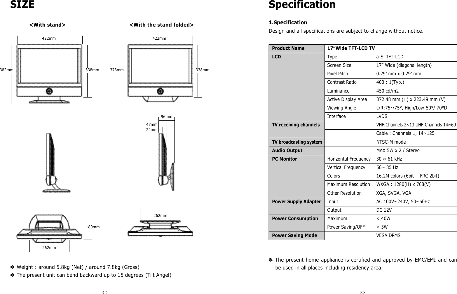 Specification1.SpecificationDesign and all specifications are subject to change without notice.Product Name 17”Wide TFT-LCD TVLCD Type a-Si TFT-LCDScreen Size 17” Wide (diagonal length)Pixel Pitch 0.291mm x 0.291mmContrast Ratio 400 : 1(Typ.)Luminance 450 cd/m2Active Display Area 372.48 mm (H) x 223.49 mm (V)Viewing Angle L/R:75°/75°, High/Low:50°/ 70°DInterface LVDSTV receiving channels VHF:Channels 2~13 UHF:Channels 14~69Cable : Channels 1, 14~125TV broadcasting systemNTSC-M modeAudio Output MAX 5W x 2 / StereoPC Monitor Horizontal Frequency 30 ~ 61 kHzVertical Frequency 56~ 85 HzColors 16.2M colors (6bit + FRC 2bit)Maximum Resolution WXGA : 1280(H) x 768(V)Other Resolution XGA, SVGA, VGAPower Supply Adapter Input AC 100V~240V, 50~60HzOutput DC 12VPower Consumption Maximum &lt; 40WPower Saving/OFF &lt; 5WPower Saving Mode VESA DPMS✽The present home appliance is certified and approved by EMC/EMI and canbe used in all places including residency area.SIZE ✽Weight : around 5.8kg (Net) / around 7.8kg (Gross) ✽The present unit can bend backward up to 15 degrees (Tilt Angel)32 33DCM-17WT &lt;With stand&gt; &lt;With the stand folded&gt;422mm382mm 338mm422mm262mm262mm180mm373mm 338mm47mm24mm96mm