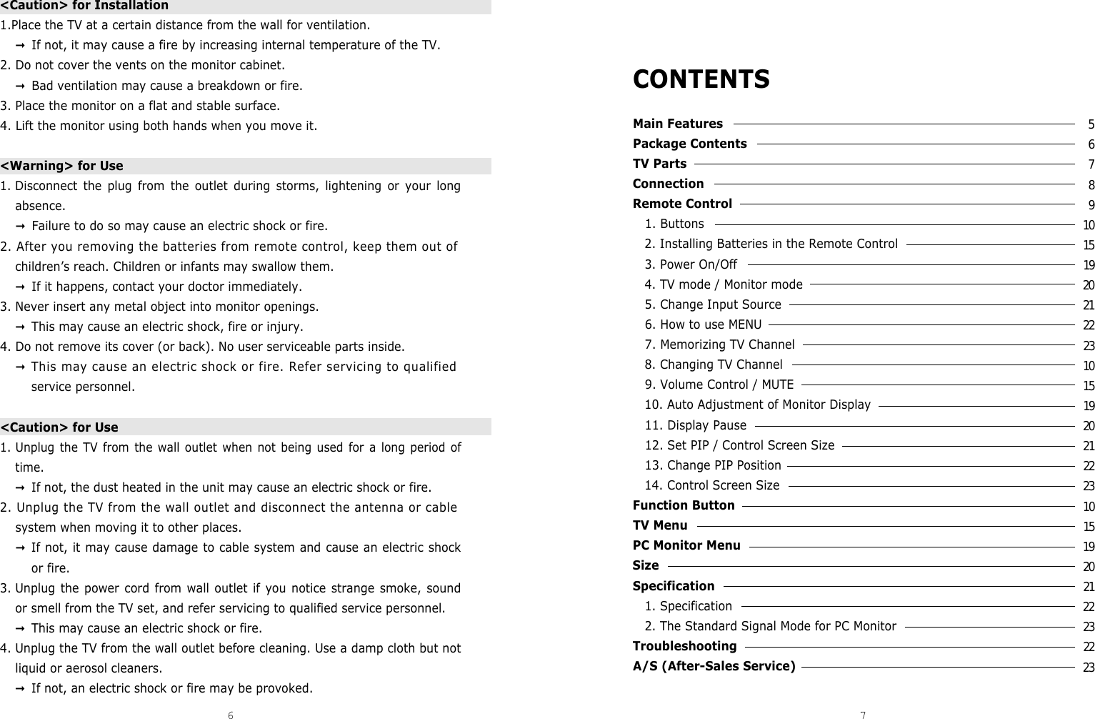 CONTENTSMain Features Package Contents TV Parts Connection Remote Control 1. Buttons 2. Installing Batteries in the Remote Control 3. Power On/Off 4. TV mode / Monitor mode 5. Change Input Source 6. How to use MENU  7. Memorizing TV Channel 8. Changing TV Channel 9. Volume Control / MUTE10. Auto Adjustment of Monitor Display 11. Display Pause 12. Set PIP / Control Screen Size13. Change PIP Position 14. Control Screen Size Function Button TV Menu PC Monitor Menu Size Specification 1. Specification 2. The Standard Signal Mode for PC Monitor Troubleshooting A/S (After-Sales Service)&lt;Caution&gt; for Installation 1.Place the TV at a certain distance from the wall for ventilation.󰦞If not, it may cause a fire by increasing internal temperature of the TV.2. Do not cover the vents on the monitor cabinet.󰦞Bad ventilation may cause a breakdown or fire.3. Place the monitor on a flat and stable surface.4. Lift the monitor using both hands when you move it.&lt;Warning&gt; for Use1. Disconnect the plug from the outlet during storms, lightening or your longabsence.󰦞Failure to do so may cause an electric shock or fire.2. After you removing the batteries from remote control, keep them out ofchildren’s reach. Children or infants may swallow them.󰦞If it happens, contact your doctor immediately.3. Never insert any metal object into monitor openings.󰦞This may cause an electric shock, fire or injury.4. Do not remove its cover (or back). No user serviceable parts inside.󰦞This may cause an electric shock or fire. Refer servicing to qualifiedservice personnel.&lt;Caution&gt; for Use1. Unplug the TV from the wall outlet when not being used for a long period oftime.󰦞If not, the dust heated in the unit may cause an electric shock or fire.2. Unplug the TV from the wall outlet and disconnect the antenna or cablesystem when moving it to other places.󰦞If not, it may cause damage to cable system and cause an electric shockor fire.3. Unplug the power cord from wall outlet if you notice strange smoke, soundor smell from the TV set, and refer servicing to qualified service personnel.󰦞This may cause an electric shock or fire.4. Unplug the TV from the wall outlet before cleaning. Use a damp cloth but notliquid or aerosol cleaners.󰦞If not, an electric shock or fire may be provoked.6 7DCM-17WT 567891015192021222310151920212223101519202122232223