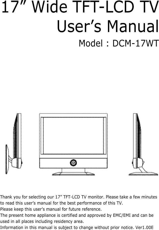 17” Wide TFT-LCD TV User’s ManualModel : DCM-17WTThank you for selecting our 17” TFT-LCD TV monitor. Please take a few minutesto read this user’s manual for the best performance of this TV. Please keep this user’s manual for future reference.The present home appliance is certified and approved by EMC/EMI and can beused in all places including residency area.Information in this manual is subject to change without prior notice. Ver1.00E