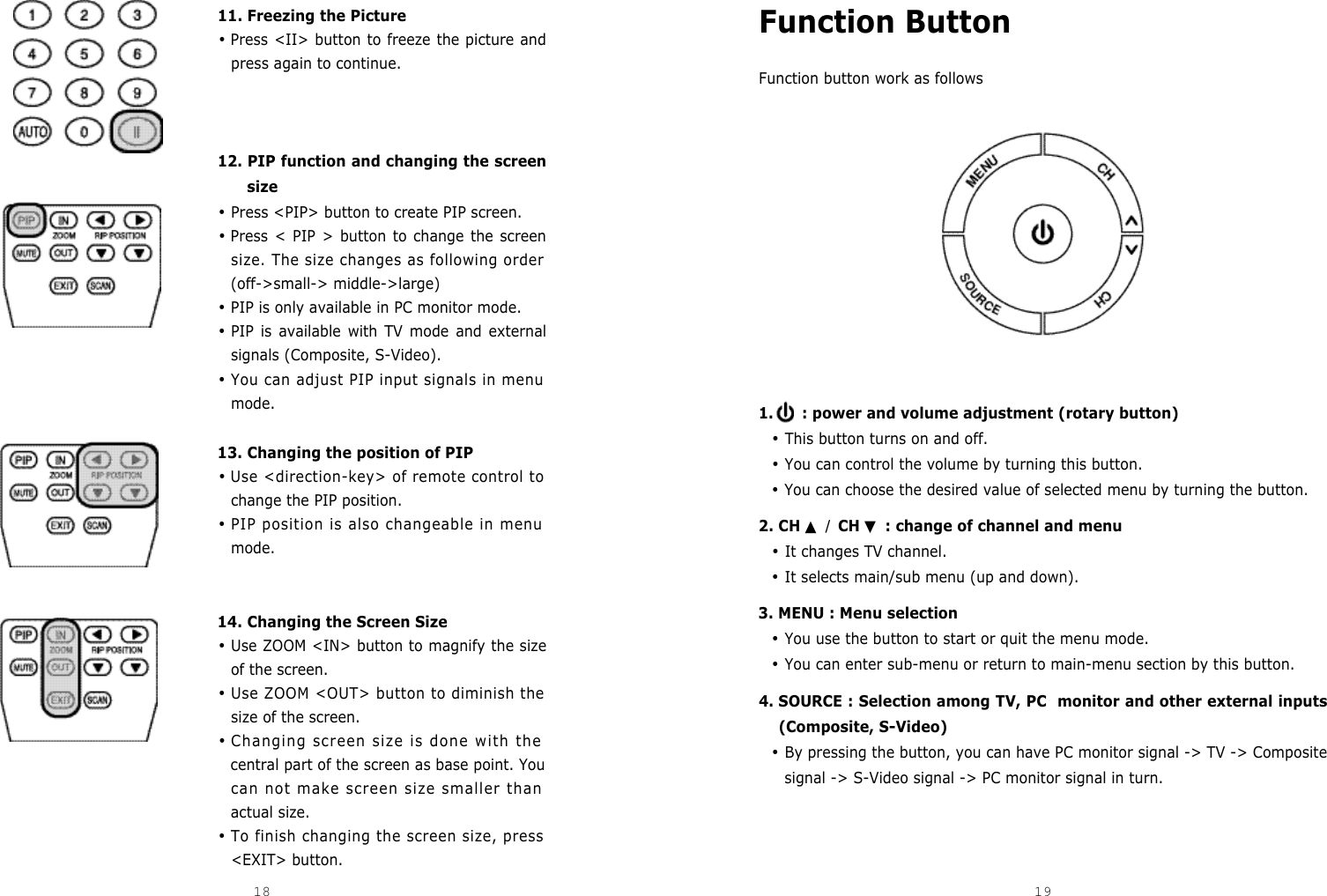 Function ButtonFunction button work as follows1. : power and volume adjustment (rotary button)•This button turns on and off.•You can control the volume by turning this button.•You can choose the desired value of selected menu by turning the button.2. CH▲ / CH ▼: change of channel and menu•It changes TV channel.•It selects main/sub menu (up and down).3. MENU : Menu selection•You use the button to start or quit the menu mode.•You can enter sub-menu or return to main-menu section by this button.4. SOURCE : Selection among TV, PC  monitor and other external inputs(Composite, S-Video)•By pressing the button, you can have PC monitor signal -&gt; TV -&gt; Compositesignal -&gt; S-Video signal -&gt; PC monitor signal in turn.11. Freezing the Picture•Press &lt;II&gt; button to freeze the picture andpress again to continue. 12. PIP function and changing the screensize•Press &lt;PIP&gt; button to create PIP screen.•Press &lt; PIP &gt; button to change the screensize. The size changes as following order(off-&gt;small-&gt; middle-&gt;large)•PIP is only available in PC monitor mode.•PIP is available with TV mode and externalsignals (Composite, S-Video).•You can adjust PIP input signals in menumode.13. Changing the position of PIP•Use &lt;direction-key&gt; of remote control tochange the PIP position.•PIP position is also changeable in menumode.14. Changing the Screen Size•Use ZOOM &lt;IN&gt; button to magnify the sizeof the screen.•Use ZOOM &lt;OUT&gt; button to diminish thesize of the screen. •Changing screen size is done with thecentral part of the screen as base point. Youcan not make screen size smaller thanactual size. •To finish changing the screen size, press&lt;EXIT&gt; button.18 19DCM-17WT 