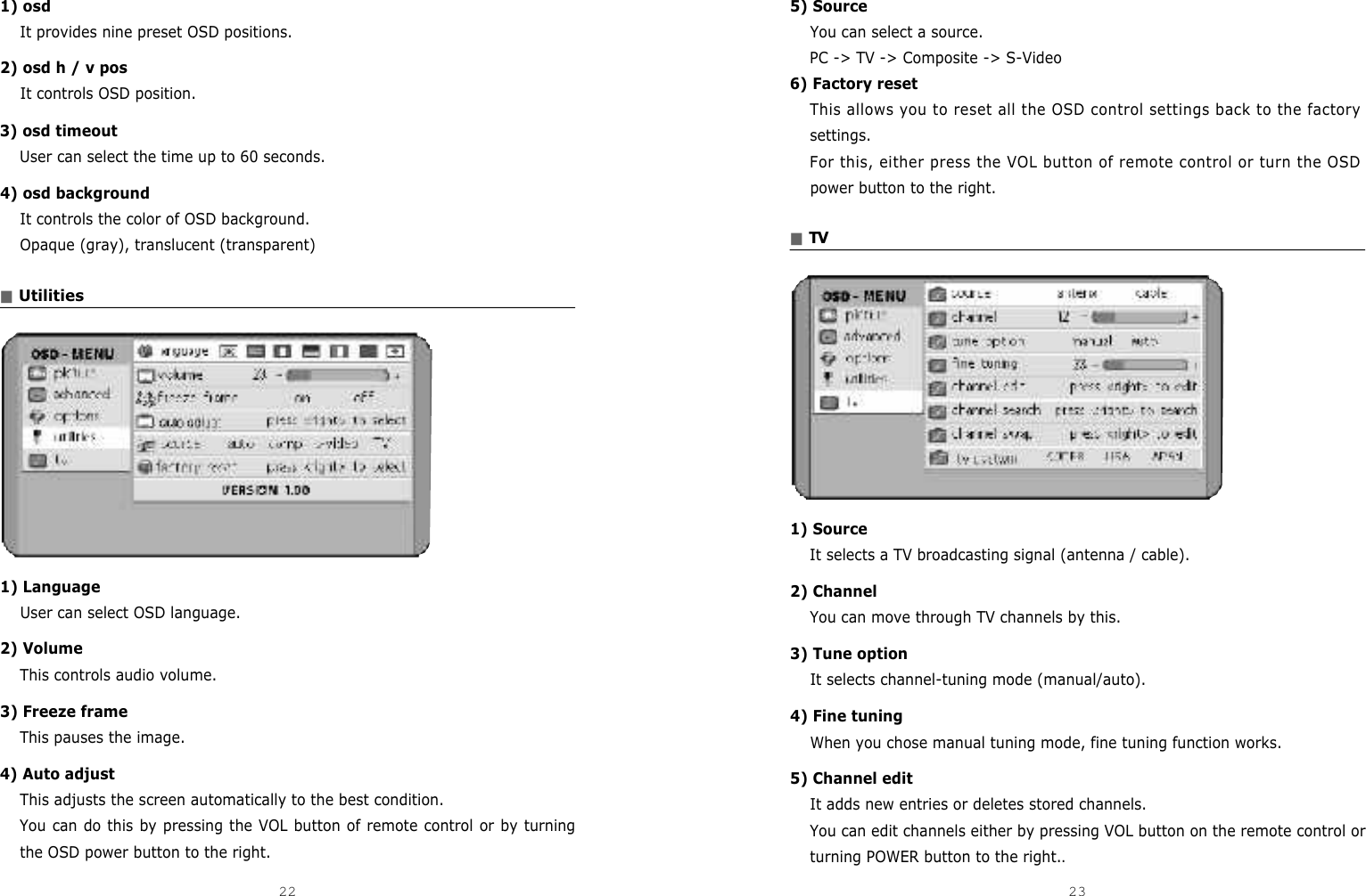 5) Source You can select a source.PC -&gt; TV -&gt; Composite -&gt; S-Video 6) Factory resetThis allows you to reset all the OSD control settings back to the factorysettings.For this, either press the VOL button of remote control or turn the OSDpower button to the right.■T V1) SourceIt selects a TV broadcasting signal (antenna / cable).2) ChannelYou can move through TV channels by this.3) Tune optionIt selects channel-tuning mode (manual/auto).4) Fine tuningWhen you chose manual tuning mode, fine tuning function works.5) Channel editIt adds new entries or deletes stored channels.You can edit channels either by pressing VOL button on the remote control orturning POWER button to the right..1) osdIt provides nine preset OSD positions.2) osd h / v posIt controls OSD position.3) osd timeoutUser can select the time up to 60 seconds.4) osd backgroundIt controls the color of OSD background.Opaque (gray), translucent (transparent)■Utilities1) LanguageUser can select OSD language.2) VolumeThis controls audio volume.3) Freeze frameThis pauses the image.4) Auto adjustThis adjusts the screen automatically to the best condition.You can do this by pressing the VOL button of remote control or by turningthe OSD power button to the right. 22 23DCM-17WT 