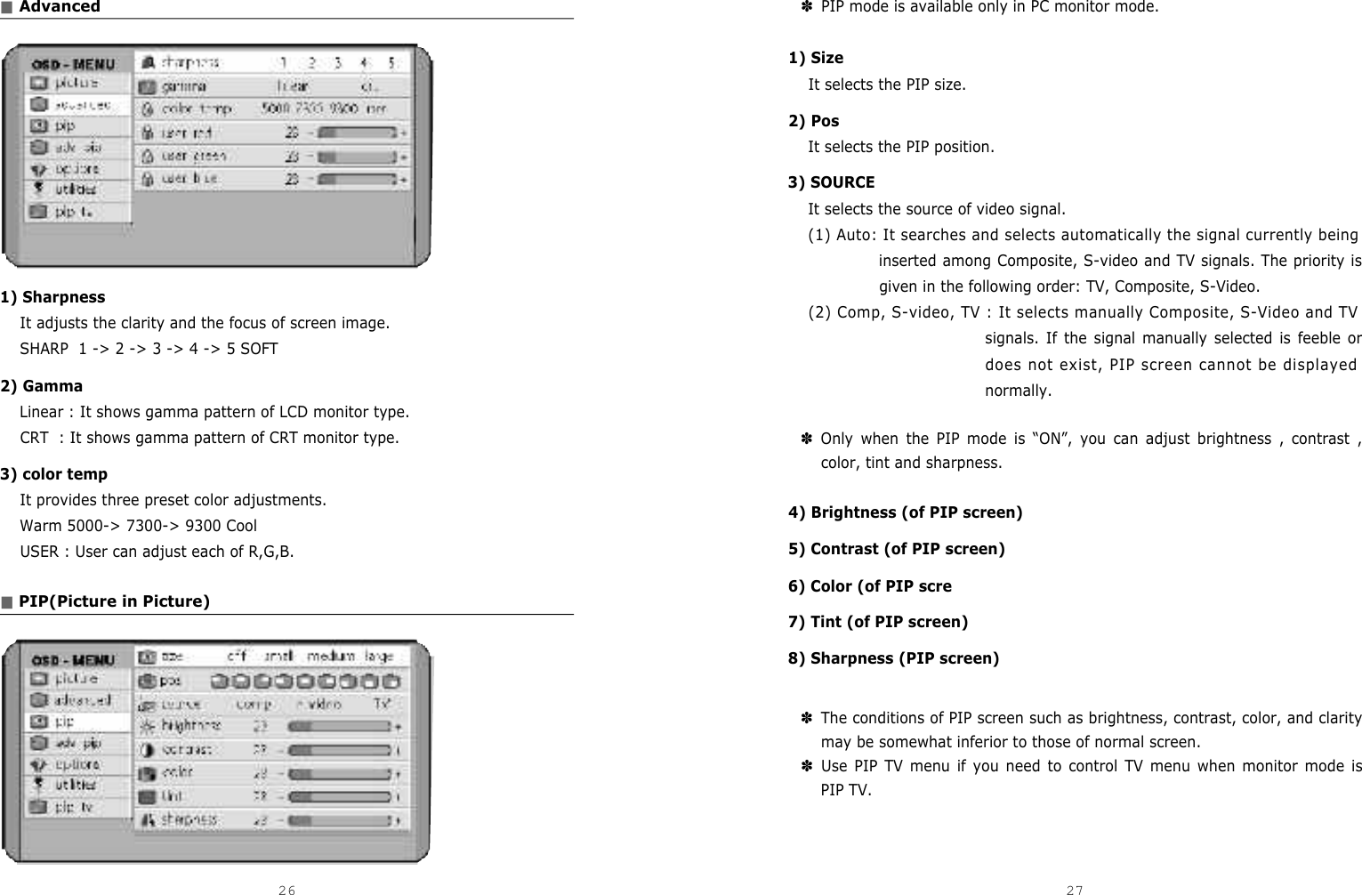 ✽PIP mode is available only in PC monitor mode. 1) SizeIt selects the PIP size.2) PosIt selects the PIP position.3) SOURCEIt selects the source of video signal.(1) Auto: It searches and selects automatically the signal currently beinginserted among Composite, S-video and TV signals. The priority isgiven in the following order: TV, Composite, S-Video.(2) Comp, S-video, TV : It selects manually Composite, S-Video and TVsignals. If the signal manually selected is feeble ordoes not exist, PIP screen cannot be displayednormally.✽Only when the PIP mode is “ON”, you can adjust brightness , contrast ,color, tint and sharpness.4) Brightness (of PIP screen)5) Contrast (of PIP screen)6) Color (of PIP scre7) Tint (of PIP screen)8) Sharpness (PIP screen) ✽The conditions of PIP screen such as brightness, contrast, color, and claritymay be somewhat inferior to those of normal screen.✽Use PIP TV menu if you need to control TV menu when monitor mode isPIP TV. ■Advanced1) SharpnessIt adjusts the clarity and the focus of screen image.SHARP  1 -&gt; 2 -&gt; 3 -&gt; 4 -&gt; 5 SOFT2) GammaLinear : It shows gamma pattern of LCD monitor type.CRT  : It shows gamma pattern of CRT monitor type.3) color tempIt provides three preset color adjustments.Warm 5000-&gt; 7300-&gt; 9300 CoolUSER : User can adjust each of R,G,B.■PIP(Picture in Picture)26 27DCM-17WT 