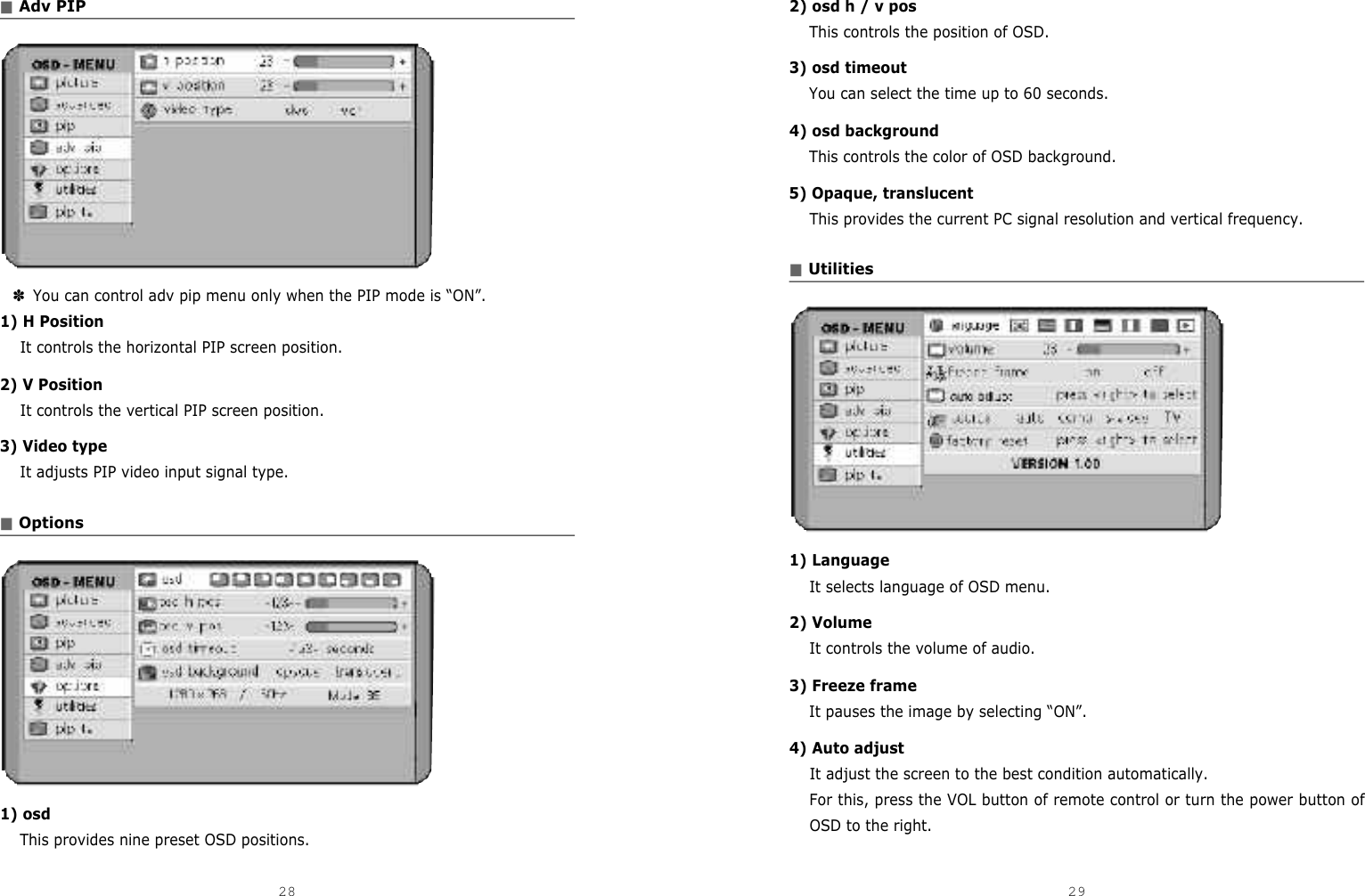 2) osd h / v posThis controls the position of OSD.3) osd timeoutYou can select the time up to 60 seconds.4) osd backgroundThis controls the color of OSD background.5) Opaque, translucentThis provides the current PC signal resolution and vertical frequency.■Utilities1) LanguageIt selects language of OSD menu.2) VolumeIt controls the volume of audio.3) Freeze frameIt pauses the image by selecting “ON”.4) Auto adjustIt adjust the screen to the best condition automatically.For this, press the VOL button of remote control or turn the power button ofOSD to the right.■Adv PIP✽You can control adv pip menu only when the PIP mode is “ON”.1) H PositionIt controls the horizontal PIP screen position. 2) V PositionIt controls the vertical PIP screen position. 3) Video typeIt adjusts PIP video input signal type.■Options1) osdThis provides nine preset OSD positions.28 29DCM-17WT 