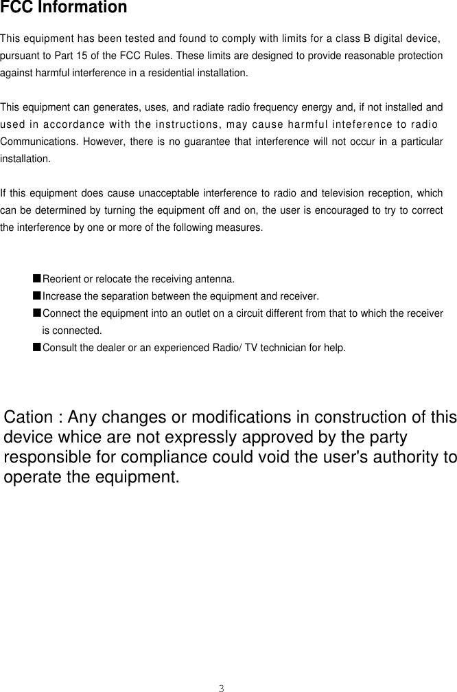 FCC InformationThis equipment has been tested and found to comply with limits for a class B digital device,pursuant to Part 15 of the FCC Rules. These limits are designed to provide reasonable protectionagainst harmful interference in a residential installation. This equipment can generates, uses, and radiate radio frequency energy and, if not installed andused in accordance with the instructions, may cause harmful inteference to radioCommunications. However, there is no guarantee that interference will not occur in a particularinstallation.If this equipment does cause unacceptable interference to radio and television reception, whichcan be determined by turning the equipment off and on, the user is encouraged to try to correctthe interference by one or more of the following measures. ■Reorient or relocate the receiving antenna.■Increase the separation between the equipment and receiver.■Connect the equipment into an outlet on a circuit different from that to which the receiveris connected.■Consult the dealer or an experienced Radio/ TV technician for help.3DCM-17WT Cation : Any changes or modifications in construction of this device whice are not expressly approved by the party responsible for compliance could void the user&apos;s authority to operate the equipment.
