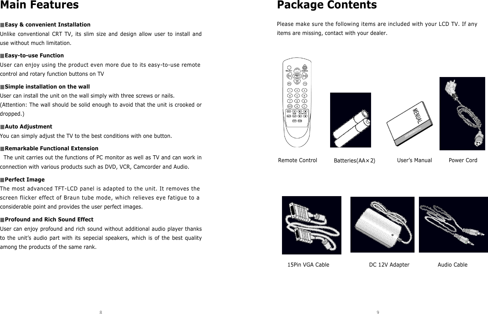 Package Contents Please make sure the following items are included with your LCD TV. If anyitems are missing, contact with your dealer.Main Features■Easy &amp; convenient InstallationUnlike conventional CRT TV, its slim size and design allow user to install anduse without much limitation.■Easy-to-use FunctionUser can enjoy using the product even more due to its easy-to-use remotecontrol and rotary function buttons on TV■Simple installation on the wall User can install the unit on the wall simply with three screws or nails.(Attention: The wall should be solid enough to avoid that the unit is crooked ordropped.) ■Auto AdjustmentYou can simply adjust the TV to the best conditions with one button.■Remarkable Functional ExtensionThe unit carries out the functions of PC monitor as well as TV and can work inconnection with various products such as DVD, VCR, Camcorder and Audio.■Perfect ImageThe most advanced TFT-LCD panel is adapted to the unit. It removes thescreen flicker effect of Braun tube mode, which relieves eye fatigue to aconsiderable point and provides the user perfect images.■Profound and Rich Sound EffectUser can enjoy profound and rich sound without additional audio player thanksto the unit’s audio part with its sepecial speakers, which is of the best qualityamong the products of the same rank.8 9DCM-17WT Remote Control15Pin VGA Cable DC 12V Adapter Audio CableBatteries(AA×2)User’s Manual Power Cord