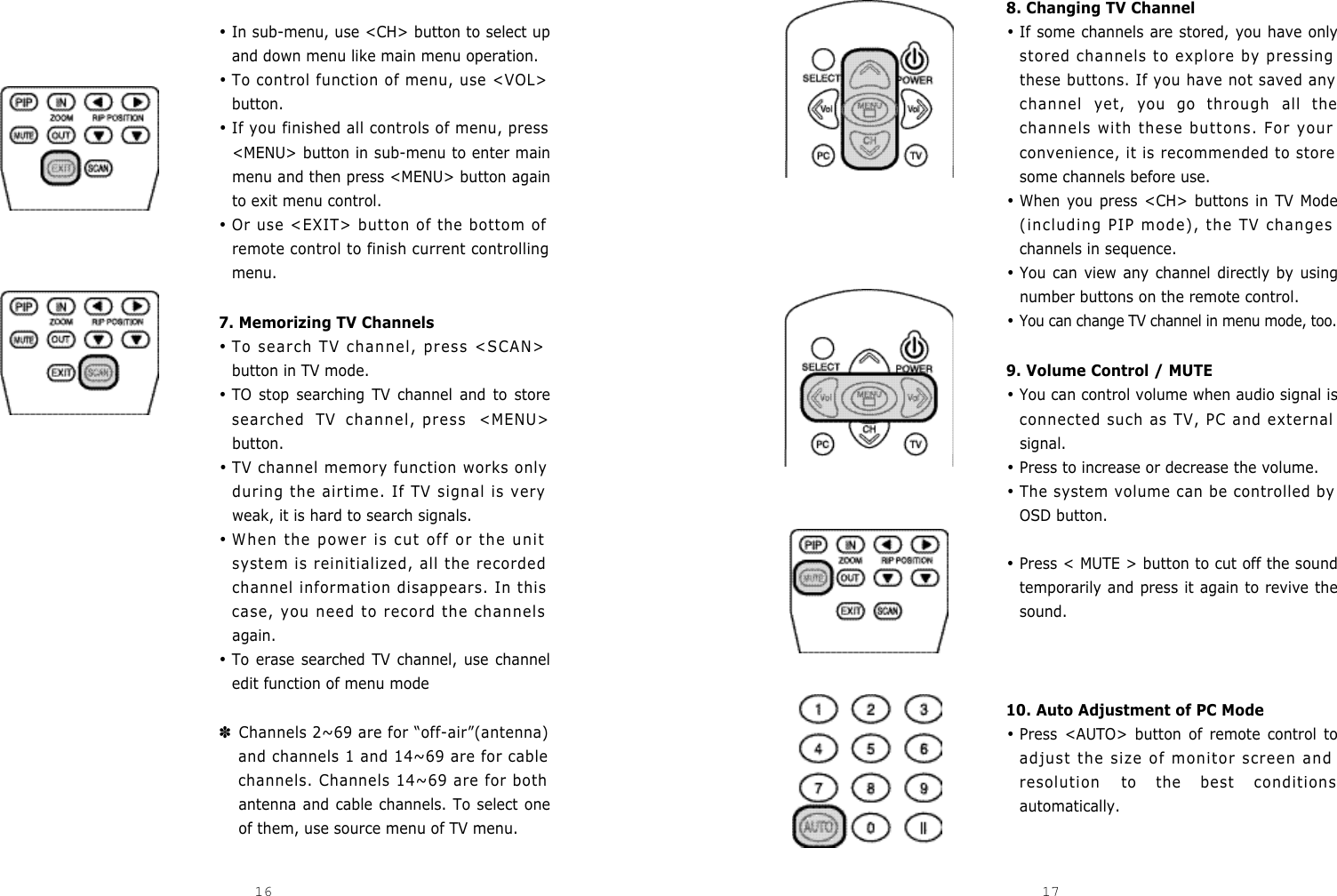 8. Changing TV Channel•If some channels are stored, you have onlystored channels to explore by pressingthese buttons. If you have not saved anychannel  yet,  you  go  through  all  thechannels with these buttons. For yourconvenience, it is recommended to storesome channels before use.•When you press &lt;CH&gt; buttons in TV Mode(including PIP mode), the TV changeschannels in sequence.•You can view any channel directly by usingnumber buttons on the remote control.•You can change TV channel in menu mode, too.9. Volume Control / MUTE•You can control volume when audio signal isconnected such as TV, PC and externalsignal.•Press to increase or decrease the volume.•The system volume can be controlled byOSD button. •Press &lt; MUTE &gt; button to cut off the soundtemporarily and press it again to revive thesound.10. Auto Adjustment of PC Mode•Press &lt;AUTO&gt; button of remote control toadjust the size of monitor screen andresolution  to  the  best  conditionsautomatically. •In sub-menu, use &lt;CH&gt; button to select upand down menu like main menu operation.•To control function of menu, use &lt;VOL&gt;button.•If you finished all controls of menu, press&lt;MENU&gt; button in sub-menu to enter mainmenu and then press &lt;MENU&gt; button againto exit menu control.•Or use &lt;EXIT&gt; button of the bottom ofremote control to finish current controllingmenu. 7. Memorizing TV Channels•To search TV channel, press &lt;SCAN&gt;button in TV mode. •TO stop searching TV channel and to storesearched  TV  channel, press  &lt;MENU&gt;button.•TV channel memory function works onlyduring the airtime. If TV signal is veryweak, it is hard to search signals.•When the power is cut off or the unitsystem is reinitialized, all the recordedchannel information disappears. In thiscase, you need to record the channelsagain.•To erase searched TV channel, use channeledit function of menu mode✽Channels 2~69 are for “off-air”(antenna)and channels 1 and 14~69 are for cablechannels. Channels 14~69 are for bothantenna and cable channels. To select oneof them, use source menu of TV menu. 16 17DCM-17WT 