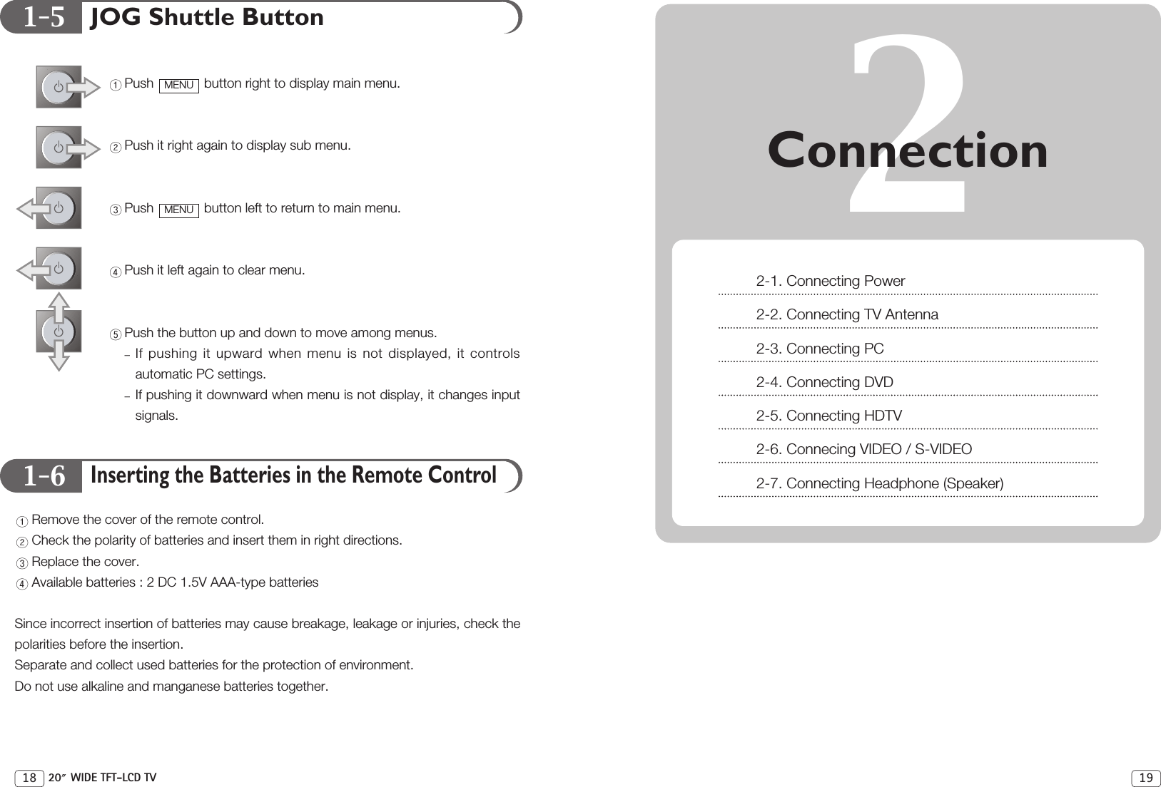 1-51-61918 20 WIDE TFT-LCD TVJOG Shuttle ButtonPush  button right to display main menu. Push it right again to display sub menu.Push  button left to return to main menu.Push it left again to clear menu.Push the button up and down to move among menus.If pushing it upward when menu is not displayed, it controlsautomatic PC settings.If pushing it downward when menu is not display, it changes inputsignals.Inserting the Batteries in the Remote ControlRemove the cover of the remote control.Check the polarity of batteries and insert them in right directions.Replace the cover.Available batteries : 2 DC 1.5V AAA-type batteriesSince incorrect insertion of batteries may cause breakage, leakage or injuries, check thepolarities before the insertion. Separate and collect used batteries for the protection of environment.Do not use alkaline and manganese batteries together.MENUMENU 2Connection2-1. Connecting Power2-2. Connecting TV Antenna2-3. Connecting PC2-4. Connecting DVD2-5. Connecting HDTV2-6. Connecing VIDEO / S-VIDEO2-7. Connecting Headphone (Speaker)