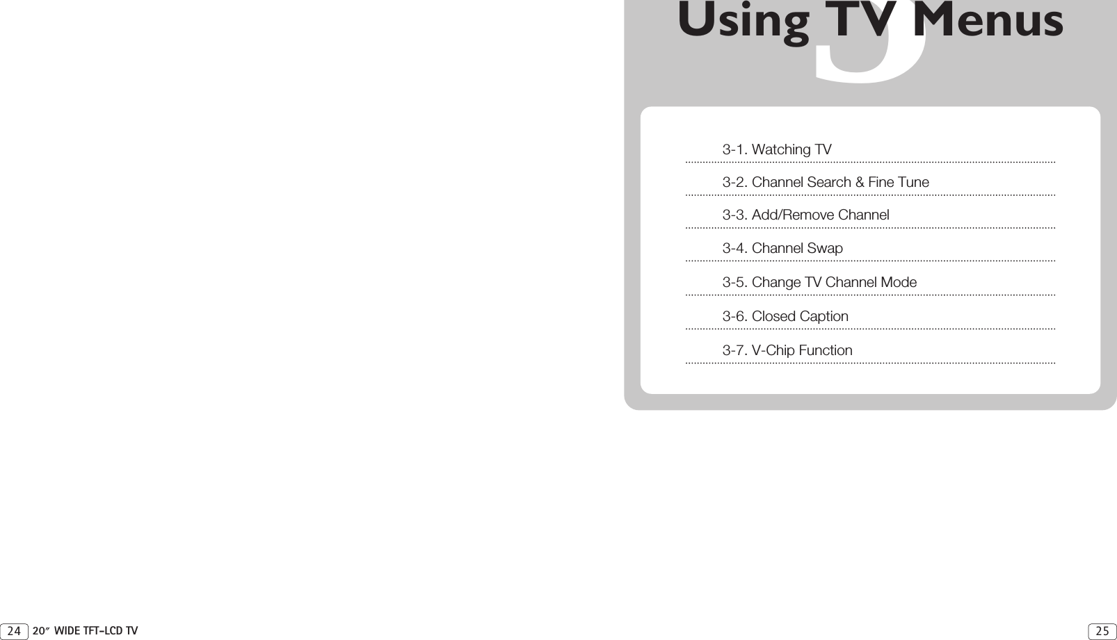 3Using TV Menus2524 20 WIDE TFT-LCD TV3-1. Watching TV3-2. Channel Search &amp; Fine Tune3-3. Add/Remove Channel3-4. Channel Swap3-5. Change TV Channel Mode3-6. Closed Caption3-7. V-Chip Function