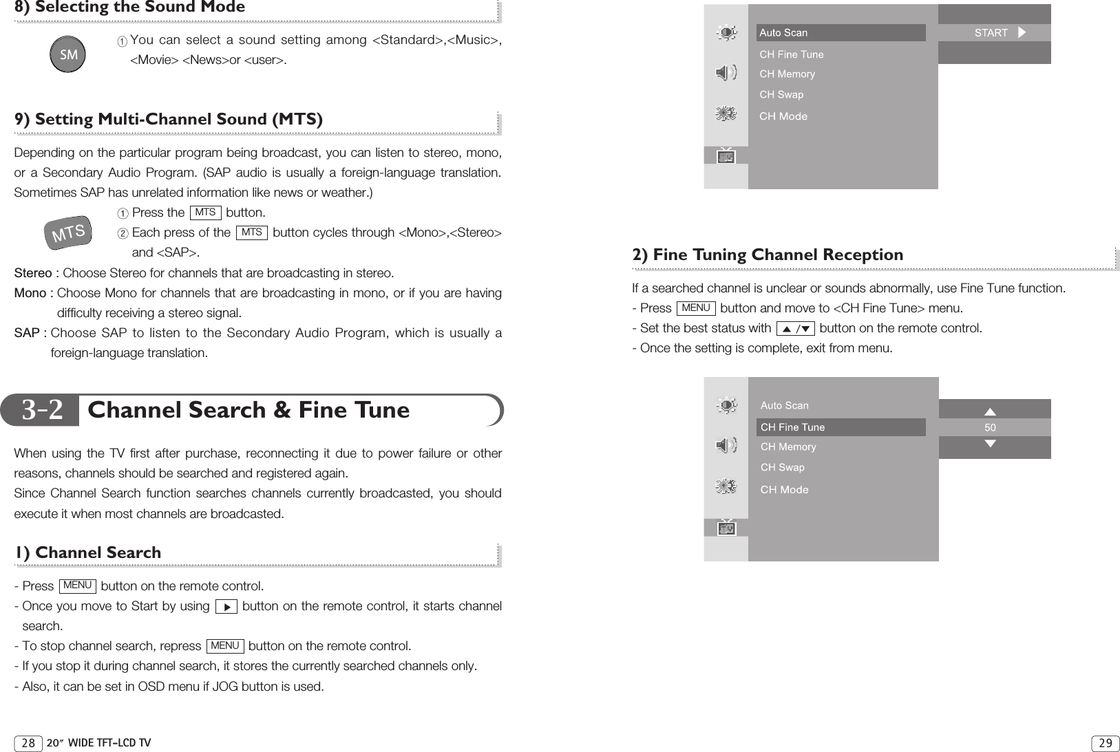 3-2298) Selecting the Sound ModeYou can select a sound setting among &lt;Standard&gt;,&lt;Music&gt;,&lt;Movie&gt; &lt;News&gt;or &lt;user&gt;.9) Setting Multi-Channel Sound (MTS)Depending on the particular program being broadcast, you can listen to stereo, mono,or a Secondary Audio Program. (SAP audio is usually a foreign-language translation.Sometimes SAP has unrelated information like news or weather.)Press the  button.Each press of the  button cycles through &lt;Mono&gt;,&lt;Stereo&gt;and &lt;SAP&gt;.Stereo : Choose Stereo for channels that are broadcasting in stereo.Mono : Choose Mono for channels that are broadcasting in mono, or if you are havingdifficulty receiving a stereo signal.SAP : Choose SAP to listen to the Secondary Audio Program, which is usually aforeign-language translation.Channel Search &amp; Fine TuneWhen using the TV first after purchase, reconnecting it due to power failure or otherreasons, channels should be searched and registered again. Since Channel Search function searches channels currently broadcasted, you shouldexecute it when most channels are broadcasted.1) Channel Search- Press  button on the remote control.- Once you move to Start by using  button on the remote control, it starts channelsearch.- To stop channel search, repress  button on the remote control.- If you stop it during channel search, it stores the currently searched channels only.- Also, it can be set in OSD menu if JOG button is used.MENUMENUMTSMTS28 20 WIDE TFT-LCD TV2) Fine Tuning Channel ReceptionIf a searched channel is unclear or sounds abnormally, use Fine Tune function.- Press  button and move to &lt;CH Fine Tune&gt; menu.- Set the best status with  button on the remote control.- Once the setting is complete, exit from menu.MENU