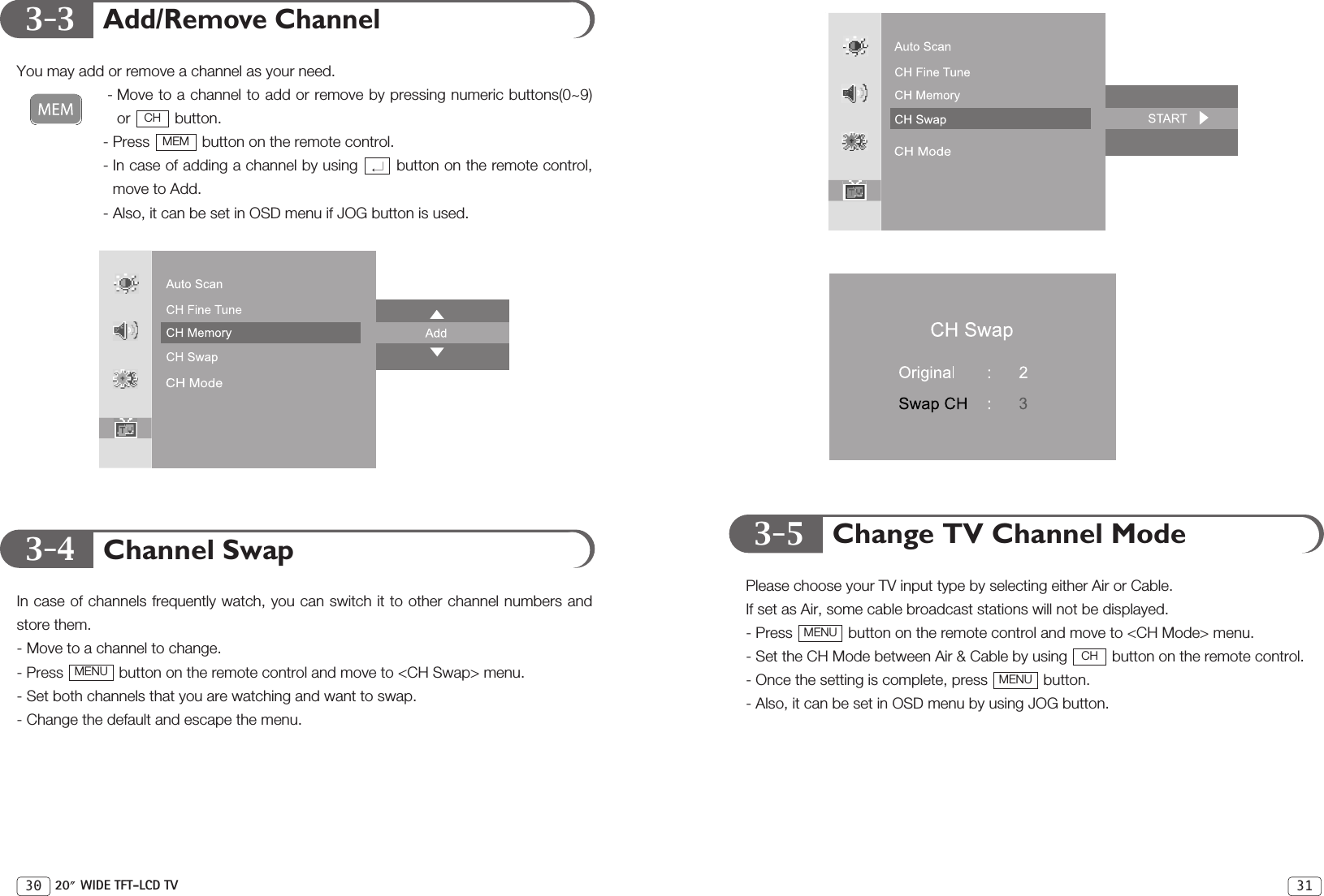 313-33-4 3-5Add/Remove ChannelYou may add or remove a channel as your need.- Move to a channel to add or remove by pressing numeric buttons(0~9)or button.- Press  button on the remote control.- In case of adding a channel by using  button on the remote control,move to Add.- Also, it can be set in OSD menu if JOG button is used.Channel SwapIn case of channels frequently watch, you can switch it to other channel numbers andstore them.- Move to a channel to change.- Press  button on the remote control and move to &lt;CH Swap&gt; menu. - Set both channels that you are watching and want to swap.- Change the default and escape the menu.MENUMEMCHChange TV Channel ModePlease choose your TV input type by selecting either Air or Cable.If set as Air, some cable broadcast stations will not be displayed.- Press  button on the remote control and move to &lt;CH Mode&gt; menu.- Set the CH Mode between Air &amp; Cable by using  button on the remote control.- Once the setting is complete, press  button.- Also, it can be set in OSD menu by using JOG button.MENUCHMENU30 20 WIDE TFT-LCD TV