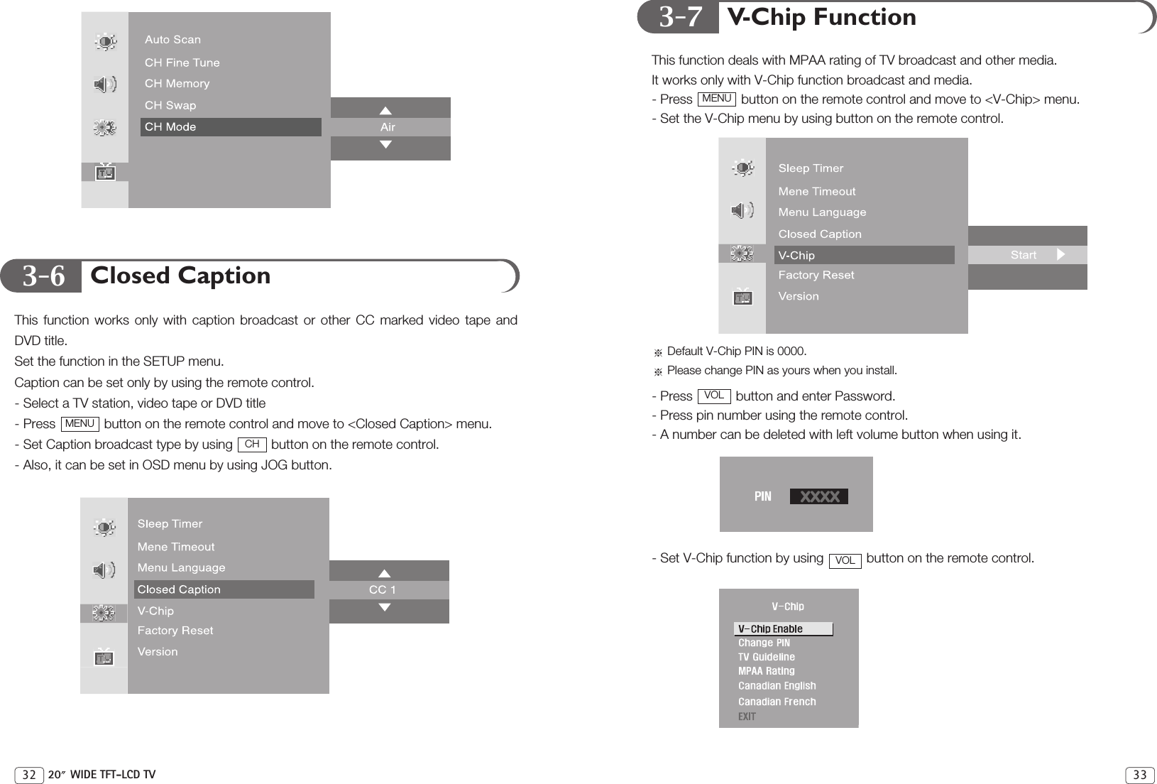 3-73-6V-Chip FunctionThis function deals with MPAA rating of TV broadcast and other media.It works only with V-Chip function broadcast and media.- Press  button on the remote control and move to &lt;V-Chip&gt; menu.- Set the V-Chip menu by using button on the remote control.Default V-Chip PIN is 0000.Please change PIN as yours when you install.- Press  button and enter Password.- Press pin number using the remote control.- A number can be deleted with left volume button when using it.- Set V-Chip function by using  button on the remote control.VOLVOLMENU33Closed CaptionThis function works only with caption broadcast or other CC marked video tape andDVD title.Set the function in the SETUP menu.Caption can be set only by using the remote control.- Select a TV station, video tape or DVD title- Press  button on the remote control and move to &lt;Closed Caption&gt; menu.- Set Caption broadcast type by using  button on the remote control.- Also, it can be set in OSD menu by using JOG button.CHMENU32 20 WIDE TFT-LCD TV