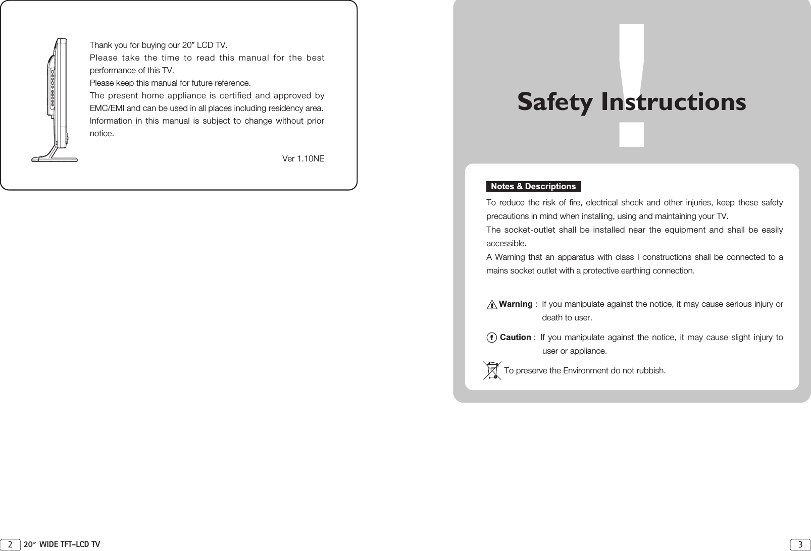 !Safety InstructionsTo reduce the risk of fire, electrical shock and other injuries, keep these safetyprecautions in mind when installing, using and maintaining your TV.The socket-outlet shall be installed near the equipment and shall be easilyaccessible.A Warning that an apparatus with class I constructions shall be connected to amains socket outlet with a protective earthing connection.Warning :  If you manipulate against the notice, it may cause serious injury ordeath to user.Caution :  If you manipulate against the notice, it may cause slight injury touser or appliance.To preserve the Environment do not rubbish.Notes &amp; Descriptions32 20 WIDE TFT-LCD TVThank you for buying our 20” LCD TV. Please take the time to read this manual for the bestperformance of this TV.Please keep this manual for future reference. The present home appliance is certified and approved byEMC/EMI and can be used in all places including residency area.Information in this manual is subject to change without priornotice. Ver 1.10NE