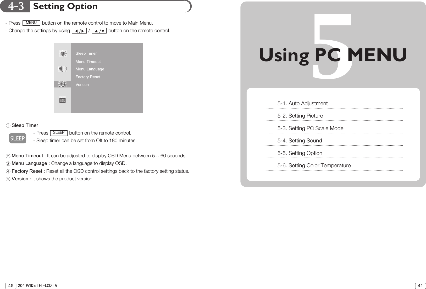 4-341Setting Option- Press  button on the remote control to move to Main Menu. - Change the settings by using  /  button on the remote control.Sleep Timer- Press  button on the remote control.- Sleep timer can be set from Off to 180 minutes.Menu Timeout : It can be adjusted to display OSD Menu between 5 ~ 60 seconds.Menu Language : Change a language to display OSD.Factory Reset : Reset all the OSD control settings back to the factory setting status.Version : It shows the product version.SLEEPMENU40 20 WIDE TFT-LCD TV5Using PC MENU5-1. Auto Adjustment5-2. Setting Picture5-3. Setting PC Scale Mode5-4. Setting Sound5-5. Setting Option5-6. Setting Color Temperature