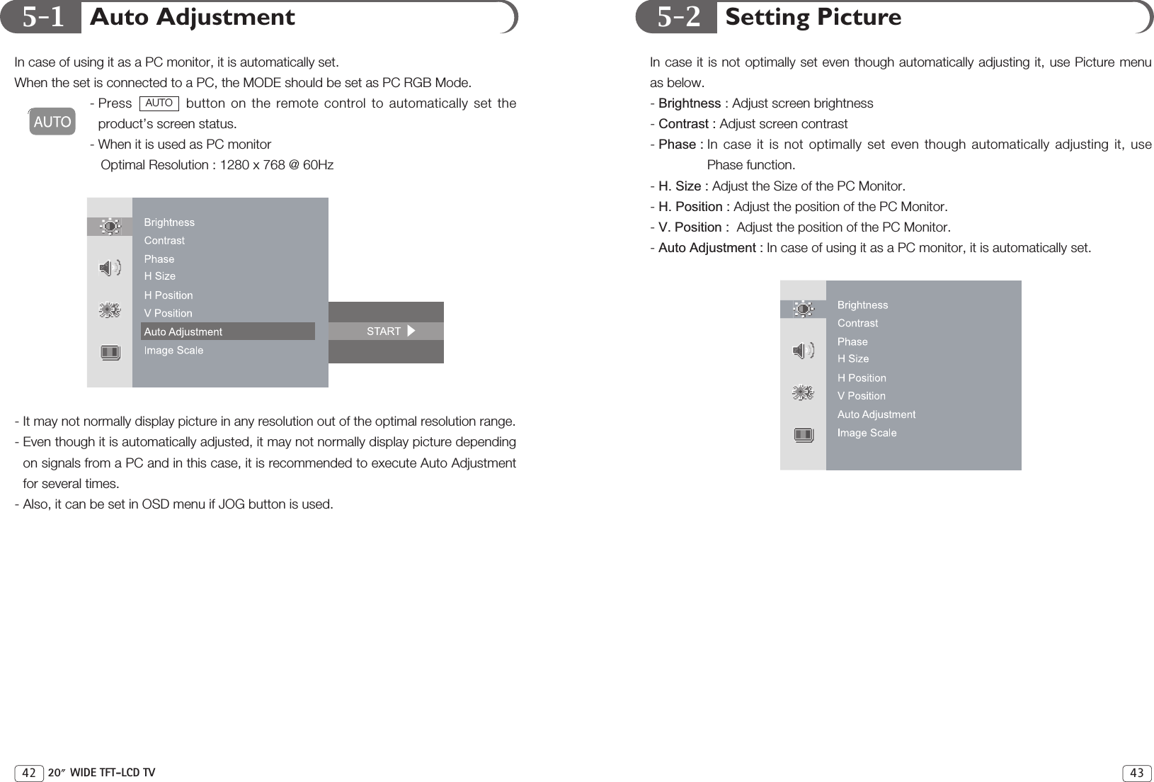 5-1 5-2 Setting PictureIn case it is not optimally set even though automatically adjusting it, use Picture menuas below.- Brightness : Adjust screen brightness- Contrast : Adjust screen contrast- Phase : In case it is not optimally set even though automatically adjusting it, usePhase function. - H. Size : Adjust the Size of the PC Monitor.- H. Position : Adjust the position of the PC Monitor.- V. Position :  Adjust the position of the PC Monitor.- Auto Adjustment : In case of using it as a PC monitor, it is automatically set.43Auto AdjustmentIn case of using it as a PC monitor, it is automatically set.When the set is connected to a PC, the MODE should be set as PC RGB Mode.- Press  button on the remote control to automatically set theproduct’s screen status.- When it is used as PC monitor Optimal Resolution : 1280 x 768 @ 60Hz - It may not normally display picture in any resolution out of the optimal resolution range.  - Even though it is automatically adjusted, it may not normally display picture dependingon signals from a PC and in this case, it is recommended to execute Auto Adjustmentfor several times.- Also, it can be set in OSD menu if JOG button is used.AUTO42 20 WIDE TFT-LCD TV