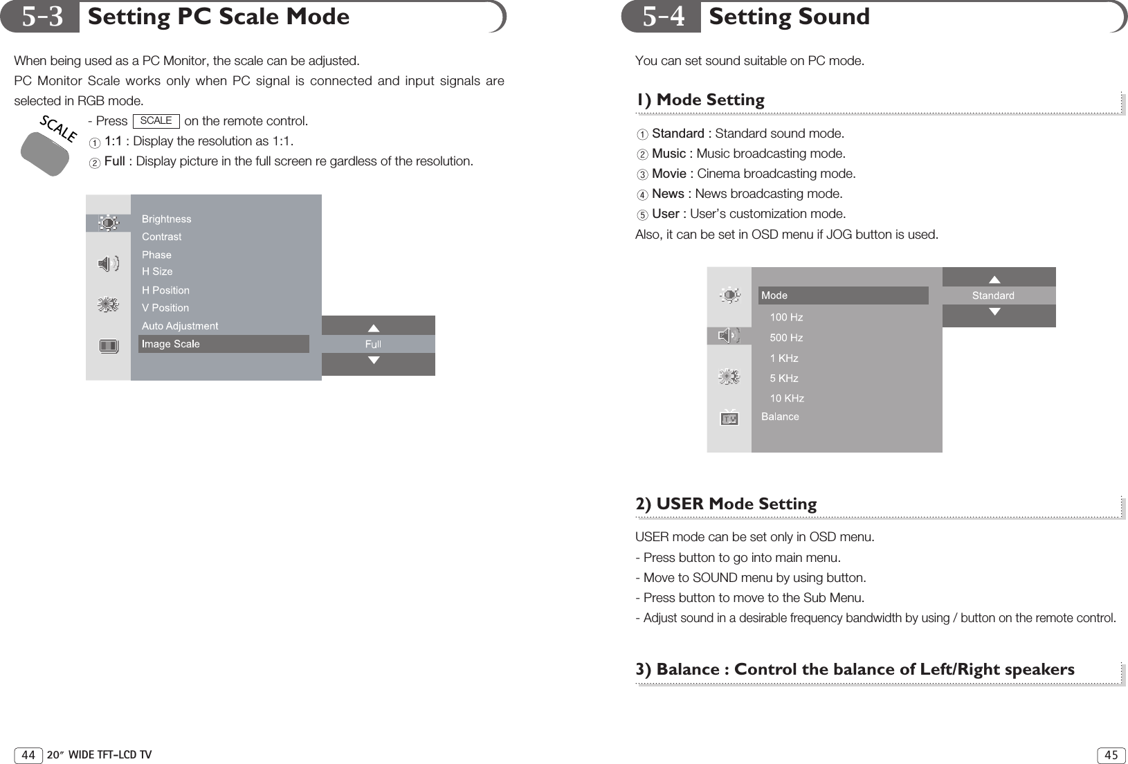 5-3 5-4 Setting SoundYou can set sound suitable on PC mode.1) Mode SettingStandard : Standard sound mode.Music : Music broadcasting mode.Movie : Cinema broadcasting mode.News : News broadcasting mode.User : User’s customization mode.Also, it can be set in OSD menu if JOG button is used.2) USER Mode SettingUSER mode can be set only in OSD menu.- Press button to go into main menu.- Move to SOUND menu by using button.- Press button to move to the Sub Menu.- Adjust sound in a desirable frequency bandwidth by using / button on the remote control.3) Balance : Control the balance of Left/Right speakers45Setting PC Scale ModeWhen being used as a PC Monitor, the scale can be adjusted.PC Monitor Scale works only when PC signal is connected and input signals areselected in RGB mode.- Press  on the remote control.1:1 : Display the resolution as 1:1.Full : Display picture in the full screen re gardless of the resolution.SCALE44 20 WIDE TFT-LCD TV