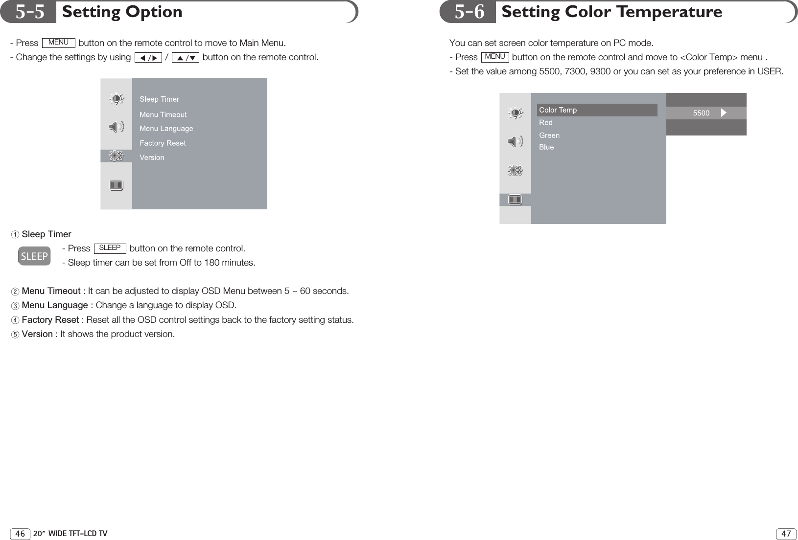 5-5 5-6 Setting Color TemperatureYou can set screen color temperature on PC mode.- Press  button on the remote control and move to &lt;Color Temp&gt; menu .- Set the value among 5500, 7300, 9300 or you can set as your preference in USER.MENU47Setting Option- Press  button on the remote control to move to Main Menu. - Change the settings by using  /  button on the remote control.Sleep Timer- Press  button on the remote control.- Sleep timer can be set from Off to 180 minutes.Menu Timeout : It can be adjusted to display OSD Menu between 5 ~ 60 seconds.Menu Language : Change a language to display OSD.Factory Reset : Reset all the OSD control settings back to the factory setting status.Version : It shows the product version.SLEEPMENU46 20 WIDE TFT-LCD TV