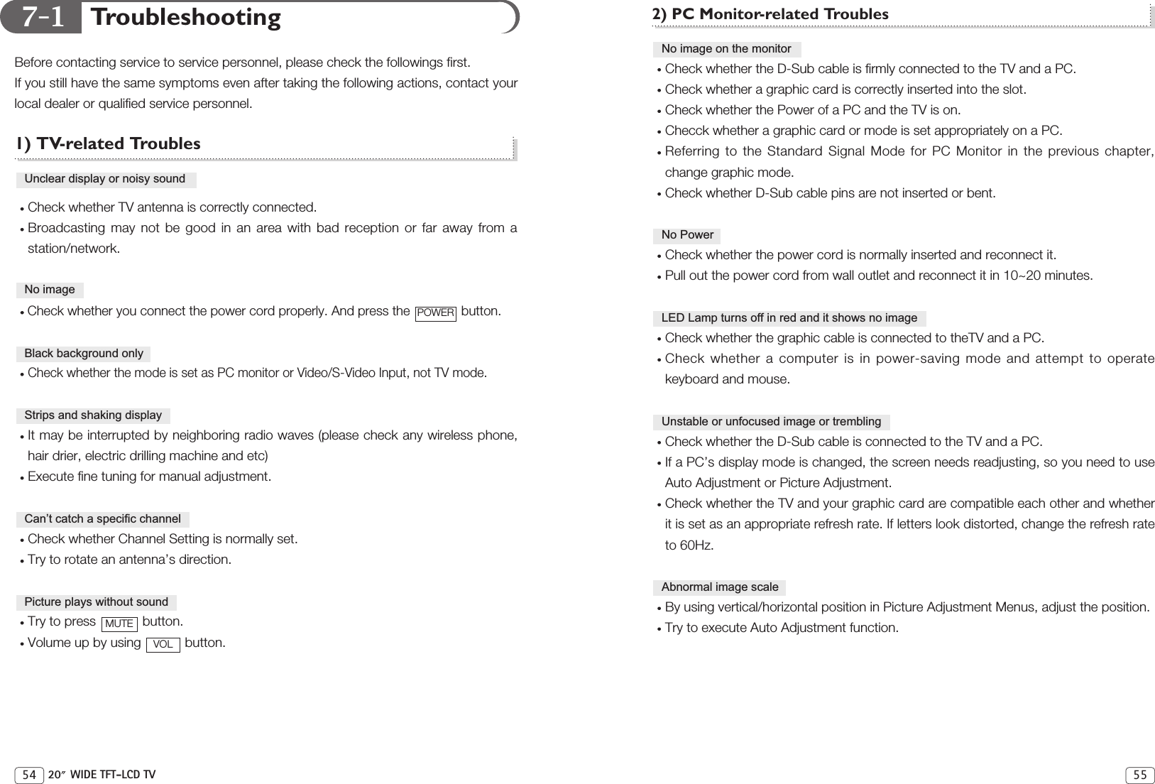7-1 2) PC Monitor-related TroublesCheck whether the D-Sub cable is firmly connected to the TV and a PC.Check whether a graphic card is correctly inserted into the slot.Check whether the Power of a PC and the TV is on.Checck whether a graphic card or mode is set appropriately on a PC.Referring to the Standard Signal Mode for PC Monitor in the previous chapter,change graphic mode.Check whether D-Sub cable pins are not inserted or bent.Check whether the power cord is normally inserted and reconnect it.Pull out the power cord from wall outlet and reconnect it in 10~20 minutes.Check whether the graphic cable is connected to theTV and a PC.Check whether a computer is in power-saving mode and attempt to operatekeyboard and mouse. Check whether the D-Sub cable is connected to the TV and a PC.If a PC’s display mode is changed, the screen needs readjusting, so you need to useAuto Adjustment or Picture Adjustment.Check whether the TV and your graphic card are compatible each other and whetherit is set as an appropriate refresh rate. If letters look distorted, change the refresh rateto 60Hz.By using vertical/horizontal position in Picture Adjustment Menus, adjust the position. Try to execute Auto Adjustment function.Abnormal image scaleUnstable or unfocused image or trembling LED Lamp turns off in red and it shows no imageNo PowerNo image on the monitor55TroubleshootingBefore contacting service to service personnel, please check the followings first. If you still have the same symptoms even after taking the following actions, contact yourlocal dealer or qualified service personnel.1) TV-related TroublesCheck whether TV antenna is correctly connected.Broadcasting may not be good in an area with bad reception or far away from astation/network.Check whether you connect the power cord properly. And press the  button.Check whether the mode is set as PC monitor or Video/S-Video Input, not TV mode. It may be interrupted by neighboring radio waves (please check any wireless phone,hair drier, electric drilling machine and etc)Execute fine tuning for manual adjustment.Check whether Channel Setting is normally set.Try to rotate an antenna’s direction.Try to press  button.Volume up by using  button. VOLMUTEPicture plays without soundCan’t catch a specific channelStrips and shaking displayBlack background onlyPOWERNo imageUnclear display or noisy sound54 20 WIDE TFT-LCD TV