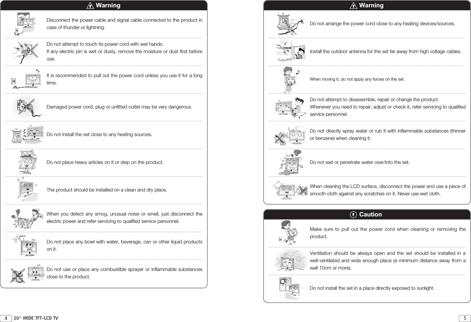 54 20 WIDE TFT-LCD TVWarningDisconnect the power cable and signal cable connected to the product incase of thunder or lightning. Do not attempt to touch its power cord with wet hands. If any electric pin is wet or dusty, remove the moisture or dust first beforeuse. It is recommended to pull out the power cord unless you use it for a longtime. Damaged power cord, plug or unfitted outlet may be very dangerous.Do not install the set close to any heating sources.Do not place heavy articles on it or step on the product. The product should be installed on a clean and dry place.When you detect any smog, unusual noise or smell, just disconnect theelectric power and refer servicing to qualified service personnel.Do not place any bowl with water, beverage, can or other liquid productson it. Do not use or place any combustible sprayer or inflammable substancesclose to the product. WarningDo not arrange the power cord close to any heating devices/sources.Install the outdoor antenna for the set far away from high voltage cables. When moving it, do not apply any forces on the set.Do not attempt to disassemble, repair or change the product.Whenever you need to repair, adjust or check it, refer servicing to qualifiedservice personnel. Do not directly spray water or rub it with inflammable substances (thinneror benzene) when cleaning it. Do not wet or penetrate water over/into the set.When cleaning the LCD surface, disconnect the power and use a piece ofsmooth cloth against any scratches on it. Never use wet cloth. CautionMake sure to pull out the power cord when cleaning or removing theproduct.Ventilation should be always open and the set should be installed in awell-ventilated and wide enough place (a minimum distance away from awall 10cm or more). Do not install the set in a place directly exposed to sunlight.