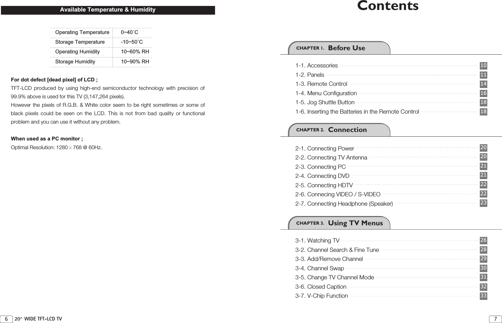 CHAPTER 2.   ConnectionCHAPTER 3.   Using TV Menus76 20 WIDE TFT-LCD TVCHAPTER 1.   Before Use1-1. Accessories1-2. Panels1-3. Remote Control1-4. Menu Configuration1-5. Jog Shuttle Button1-6. Inserting the Batteries in the Remote Control2-1. Connecting Power2-2. Connecting TV Antenna2-3. Connecting PC2-4. Connecting DVD2-5. Connecting HDTV2-6. Connecing VIDEO / S-VIDEO2-7. Connecting Headphone (Speaker)3-1. Watching TV3-2. Channel Search &amp; Fine Tune3-3. Add/Remove Channel3-4. Channel Swap3-5. Change TV Channel Mode3-6. Closed Caption3-7. V-Chip Function3029282623222221212020161411101818313233ContentsOperating Temperature 0~40˚CStorage Temperature -10~50˚COperating Humidity 10~60% RHStorage Humidity 10~90% RHFor dot defect [dead pixel] of LCD ;TFT-LCD produced by using high-end semiconductor technology with precision of99.9% above is used for this TV (3,147,264 pixels). However the pixels of R.G.B. &amp; White color seem to be right sometimes or some ofblack pixels could be seen on the LCD. This is not from bad quality or functionalproblem and you can use it without any problem.When used as a PC monitor ;Optimal Resolution: 1280 768 @ 60Hz. Available Temperature &amp; Humidity