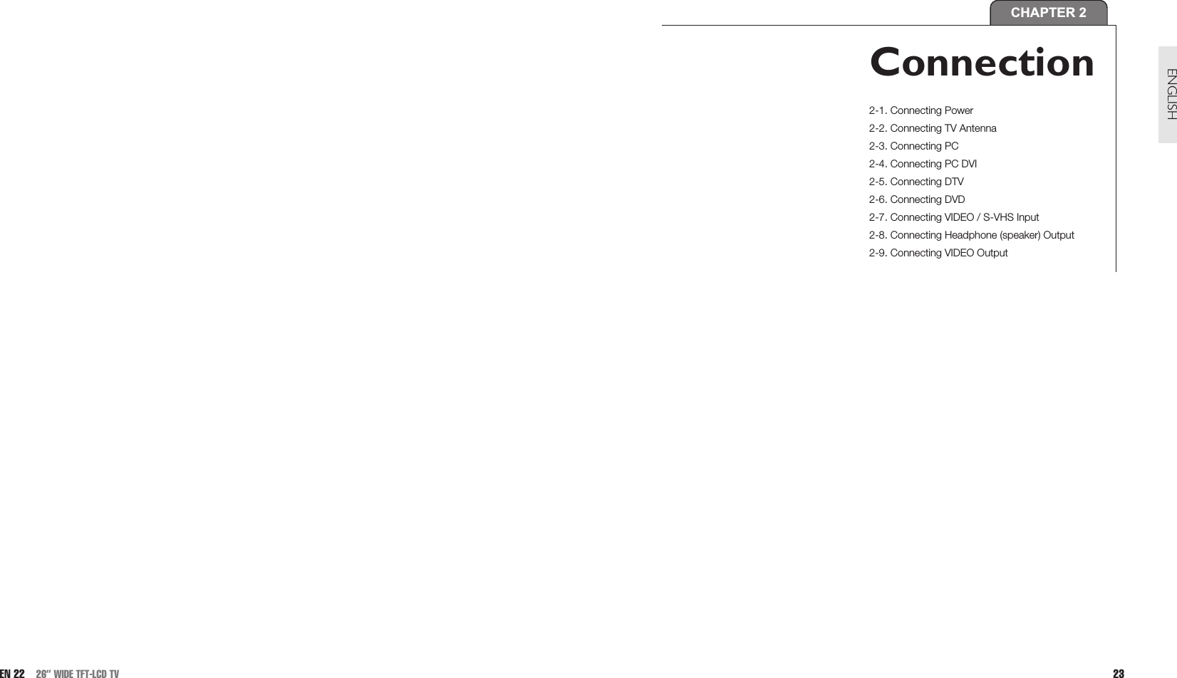 23ENGLISHEN 22 26” WIDE TFT-LCD TVCHAPTER 2Connection2-1. Connecting Power2-2. Connecting TV Antenna 2-3. Connecting PC2-4. Connecting PC DVI2-5. Connecting DTV2-6. Connecting DVD2-7. Connecting VIDEO / S-VHS Input2-8. Connecting Headphone (speaker) Output2-9. Connecting VIDEO Output