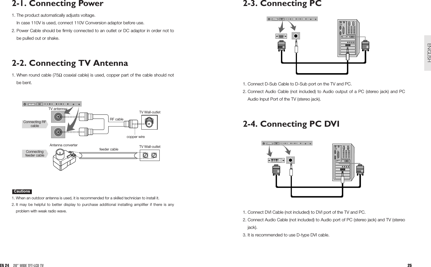 2-3. Connecting PC1. Connect D-Sub Cable to D-Sub port on the TV and PC.2. Connect Audio Cable (not included) to Audio output of a PC (stereo jack) and PCAudio Input Port of the TV (stereo jack).2-4. Connecting PC DVI1. Connect DVI Cable (not included) to DVI port of the TV and PC. 2. Connect Audio Cable (not included) to Audio port of PC (stereo jack) and TV (stereojack). 3. It is recommended to use D-type DVI cable.25ENGLISH2-1. Connecting Power1. The product automatically adjusts voltage.In case 110V is used, connect 110V Conversion adaptor before use. 2. Power Cable should be firmly connected to an outlet or DC adaptor in order not tobe pulled out or shake.2-2. Connecting TV Antenna1. When round cable (75Ωcoaxial cable) is used, copper part of the cable should notbe bent. 1. When an outdoor antenna is used, it is recommended for a skilled technician to install it. 2. It may be helpful to better display to purchase additional installing amplifier if there is anyproblem with weak radio wave.CautionsEN 24 26” WIDE TFT-LCD TVTV antennaAntenna converterConnecting RFcableConnectingfeeder cableRF cablefeeder cablecopper wireTV Wall-outletTV Wall-outlet