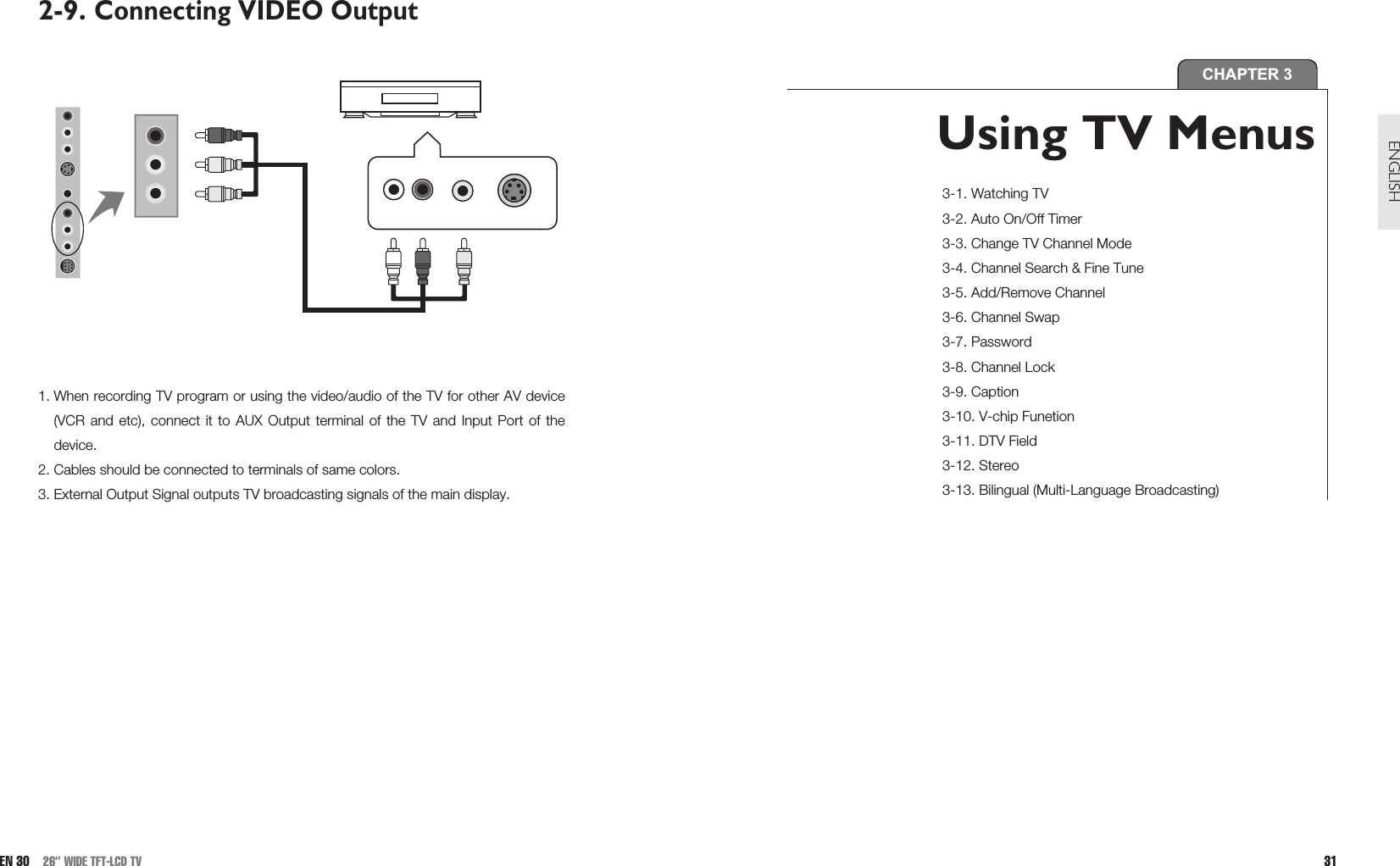 31ENGLISH2-9. Connecting VIDEO Output1. When recording TV program or using the video/audio of the TV for other AV device(VCR and etc), connect it to AUX Output terminal of the TV and Input Port of thedevice.2. Cables should be connected to terminals of same colors.3. External Output Signal outputs TV broadcasting signals of the main display.EN 30 26” WIDE TFT-LCD TVCHAPTER 3Using TV Menus 3-1. Watching TV3-2. Auto On/Off Timer3-3. Change TV Channel Mode3-4. Channel Search &amp; Fine Tune3-5. Add/Remove Channel3-6. Channel Swap3-7. Password3-8. Channel Lock3-9. Caption3-10. V-chip Funetion3-11. DTV Field3-12. Stereo3-13. Bilingual (Multi-Language Broadcasting)