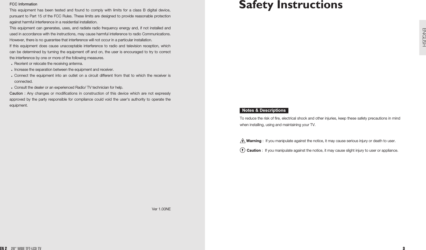 Safety Instructions To reduce the risk of fire, electrical shock and other injuries, keep these safety precautions in mindwhen installing, using and maintaining your TV.Warning :  If you manipulate against the notice, it may cause serious injury or death to user.Caution :  If you manipulate against the notice, it may cause slight injury to user or appliance.Notes &amp; Descriptions3ENGLISHEN 2 26” WIDE TFT-LCD TVFCC InformationThis equipment has been tested and found to comply with limits for a class B digital device,pursuant to Part 15 of the FCC Rules. These limits are designed to provide reasonable protectionagainst harmful interference in a residential installation.This equipment can generates, uses, and radiate radio frequency energy and, if not installed andused in accordance with the instructions, may cause harmful inteference to radio Communications.However, there is no guarantee that interference will not occur in a particular installation.If this equipment does cause unacceptable interference to radio and television reception, whichcan be determined by turning the equipment off and on, the user is encouraged to try to correctthe interference by one or more of the following measures.Reorient or relocate the receiving antenna.Increase the separation between the equipment and receiver.Connect the equipment into an outlet on a circuit different from that to which the receiver isconnected.Consult the dealer or an experienced Radio/ TV technician for help.Caution : Any changes or modifications in construction of this device which are not expresslyapproved by the party responsible for compliance could void the user&apos;s authority to operate theequipment. Ver 1.00NE