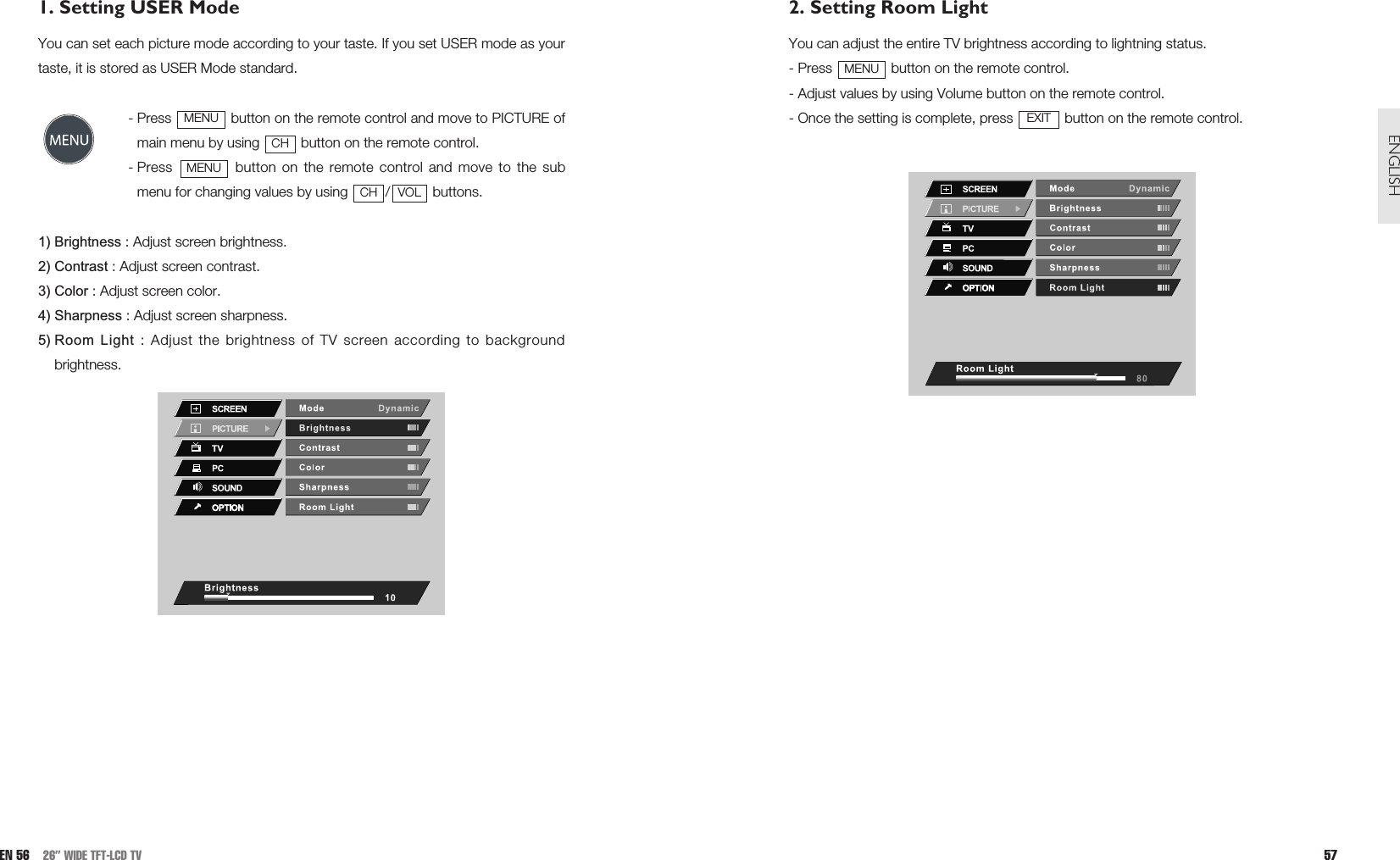 2. Setting Room LightYou can adjust the entire TV brightness according to lightning status.- Press  button on the remote control.- Adjust values by using Volume button on the remote control.- Once the setting is complete, press  button on the remote control. EXITMENU57ENGLISH1. Setting USER Mode You can set each picture mode according to your taste. If you set USER mode as yourtaste, it is stored as USER Mode standard.- Press  button on the remote control and move to PICTURE ofmain menu by using  button on the remote control.- Press  button on the remote control and move to the submenu for changing values by using  / buttons.1) Brightness : Adjust screen brightness.2) Contrast : Adjust screen contrast.3) Color : Adjust screen color.4) Sharpness : Adjust screen sharpness.5) Room Light : Adjust the brightness of TV screen according to backgroundbrightness.VOLCHMENUCHMENUEN 56 26” WIDE TFT-LCD TV