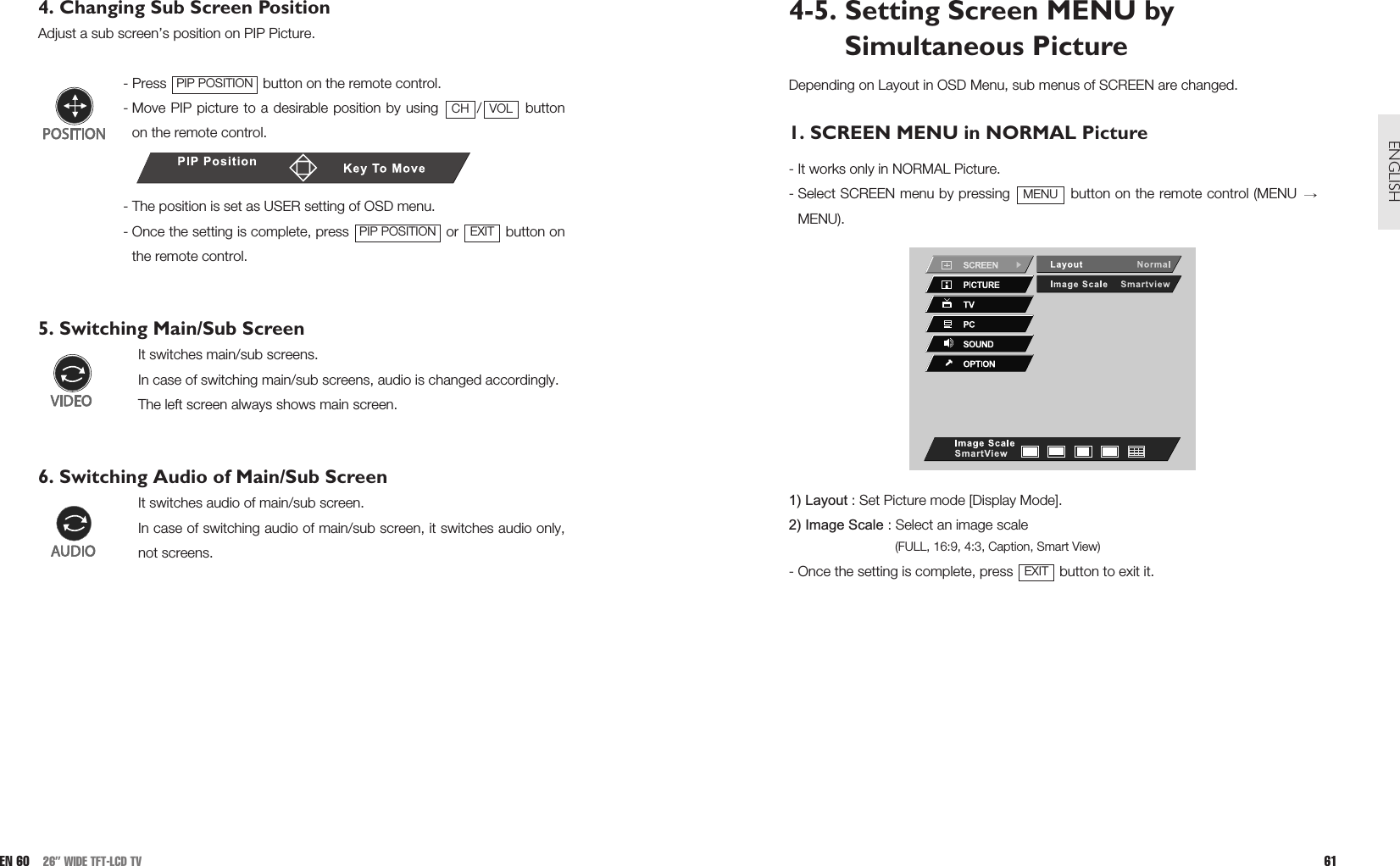 4-5. Setting Screen MENU bySimultaneous Picture Depending on Layout in OSD Menu, sub menus of SCREEN are changed.1. SCREEN MENU in NORMAL Picture  - It works only in NORMAL Picture.- Select SCREEN menu by pressing  button on the remote control (MENU MENU).1) Layout : Set Picture mode [Display Mode].2) Image Scale : Select an image scale(FULL, 16:9, 4:3, Caption, Smart View)- Once the setting is complete, press  button to exit it.EXITMENU61ENGLISH4. Changing Sub Screen PositionAdjust a sub screen’s position on PIP Picture.- Press  button on the remote control.- Move PIP picture to a desirable position by using  / buttonon the remote control.- The position is set as USER setting of OSD menu.- Once the setting is complete, press  or  button onthe remote control.5. Switching Main/Sub ScreenIt switches main/sub screens.In case of switching main/sub screens, audio is changed accordingly. The left screen always shows main screen. 6. Switching Audio of Main/Sub ScreenIt switches audio of main/sub screen.In case of switching audio of main/sub screen, it switches audio only,not screens.  EXITPIP POSITIONVOLCHPIP POSITIONEN 60 26” WIDE TFT-LCD TV
