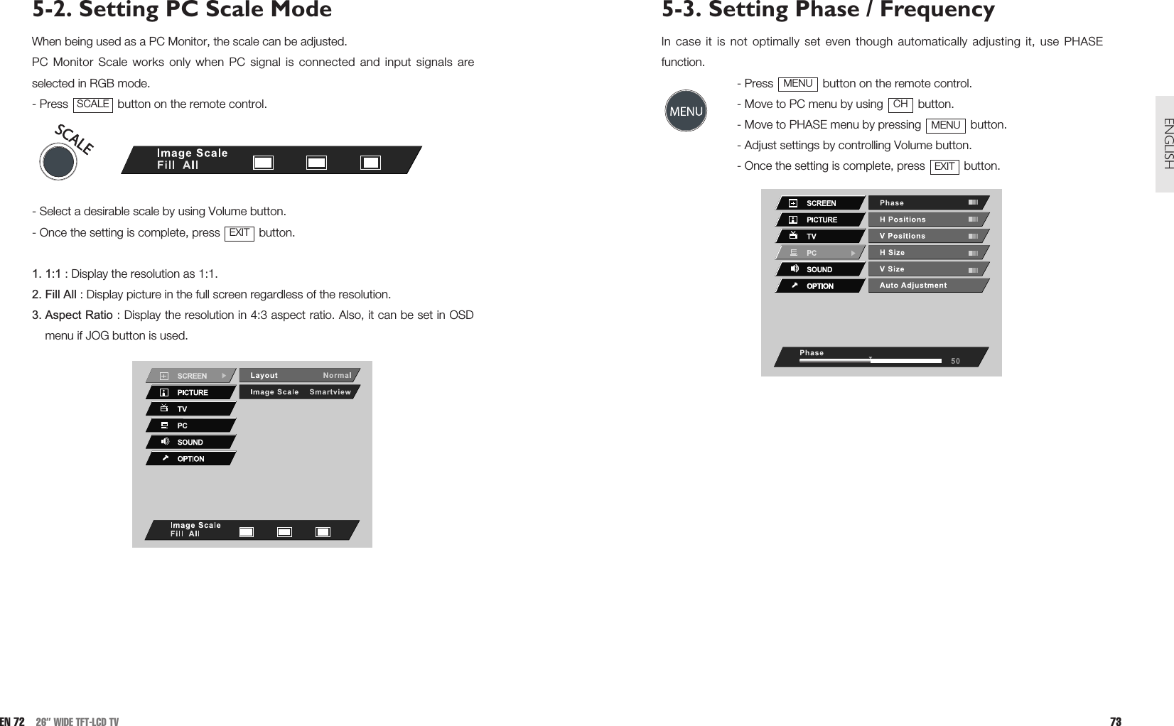 5-3. Setting Phase / FrequencyIn case it is not optimally set even though automatically adjusting it, use PHASEfunction. - Press  button on the remote control. - Move to PC menu by using  button. - Move to PHASE menu by pressing  button. - Adjust settings by controlling Volume button.- Once the setting is complete, press  button.EXITMENUCHMENU73ENGLISH5-2. Setting PC Scale ModeWhen being used as a PC Monitor, the scale can be adjusted.PC Monitor Scale works only when PC signal is connected and input signals areselected in RGB mode.- Press  button on the remote control.- Select a desirable scale by using Volume button.- Once the setting is complete, press  button.1. 1:1 : Display the resolution as 1:1.2. Fill All : Display picture in the full screen regardless of the resolution.3. Aspect Ratio : Display the resolution in 4:3 aspect ratio. Also, it can be set in OSDmenu if JOG button is used.EXITSCALEEN 72 26” WIDE TFT-LCD TV