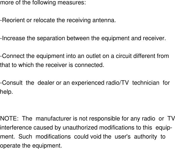         more of the following measures:        -Reorient or relocate the receiving antenna.                -Increase the separation between the equipment and receiver.                -Connect the equipment into an outlet on a circuit different from         that to which the receiver is connected.                -Consult  the  dealer or an experienced radio/TV  technician  for         help.                        NOTE:  The  manufacturer is not responsible for any radio  or  TV         interference caused by unauthorized modifications to this  equip-        ment.  Such  modifications  could void the  user&apos;s  authority  to         operate the equipment.