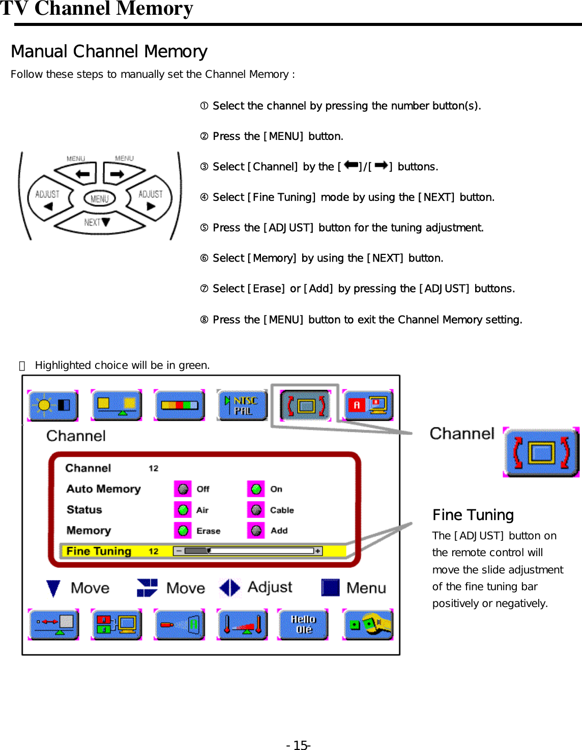 TV Channel Memory   Manual Channel Memory  Follow these steps to manually set the Channel Memory :  c Select the channel by pressing the number button(s). d Press the [MENU] button. e Select [Channel] by the [ ]/[ ] buttons. f Select [Fine Tuning] mode by using the [NEXT] button. g Press the [ADJUST] button for the tuning adjustment. h Select [Memory] by using the [NEXT] button. i Select [Erase] or [Add] by pressing the [ADJUST] buttons.    j Press the [MENU] button to exit the Channel Memory setting.  ※ Highlighted choice will be in green.  Fine Tuning The [ADJUST] button on the remote control will move the slide adjustment of the fine tuning bar positively or negatively.   -  - 15