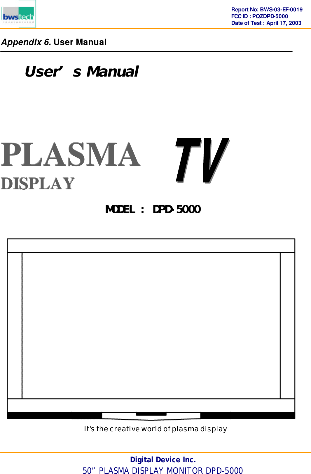      Report No: BWS-03-EF-0019 FCC ID : PQZDPD-5000 Date of Test : April 17, 2003 Digital Device Inc. 50” PLASMA DISPLAY MONITOR DPD-5000 Appendix 6. User Manual  User’s Manual   PPPLLLAAASSSMMMAAA   DDDIIISSSPPPLLLAAAYYY       It’s the creative world of plasma display  MODEL : DPD-5000 