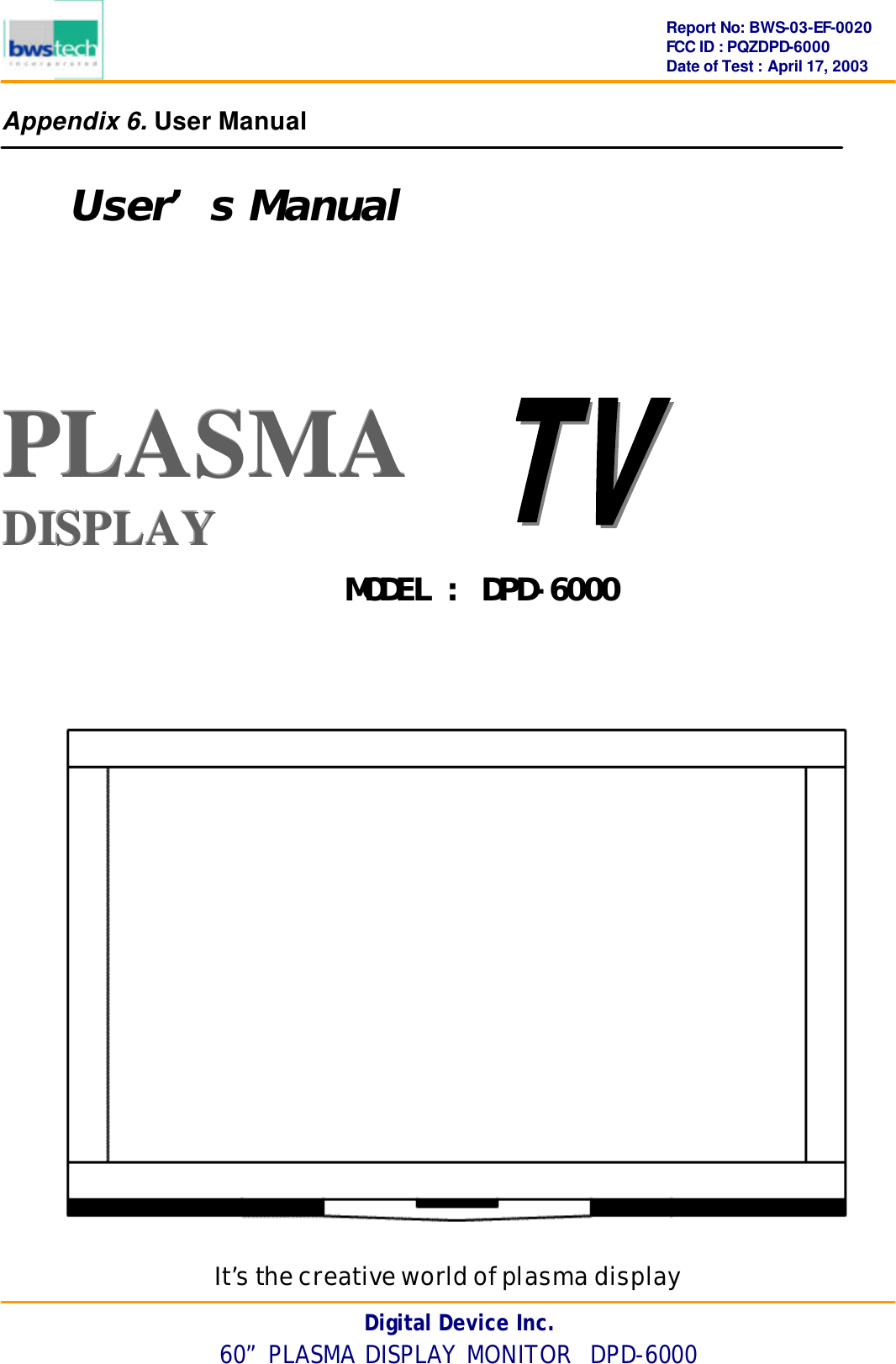      Digital Device Inc. 60” PLASMA DISPLAY MONITOR  DPD-6000 Report No: BWS-03-EF-0020 FCC ID : PQZDPD-6000 Date of Test : April 17, 2003 Appendix 6. User Manual  User’s Manual   PPPLLLAAASSSMMMAAA   DDDIIISSSPPPLLLAAAYYY         It’s the creative world of plasma display MODEL : DPD-6000 
