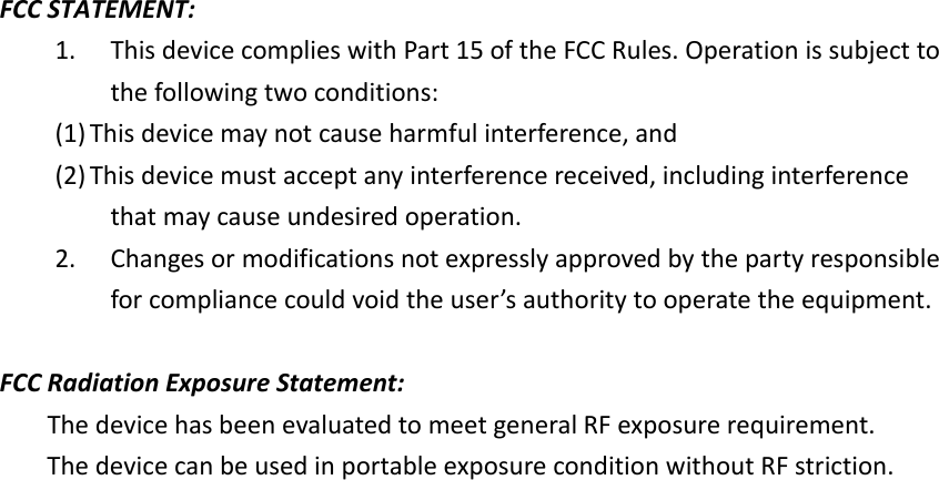 FCCSTATEMENT:1. ThisdevicecomplieswithPart15oftheFCCRules.Operationissubjecttothefollowingtwoconditions:(1) Thisdevicemaynotcauseharmfulinterference,and(2) Thisdevicemustacceptanyinterferencereceived,includinginterferencethatmaycauseundesiredoperation.2. Changesormodificationsnotexpresslyapprovedbythepartyresponsibleforcompliancecouldvoidtheuser’sauthoritytooperatetheequipment.FCCRadiationExposureStatement:ThedevicehasbeenevaluatedtomeetgeneralRFexposurerequirement.ThedevicecanbeusedinportableexposureconditionwithoutRFstriction.