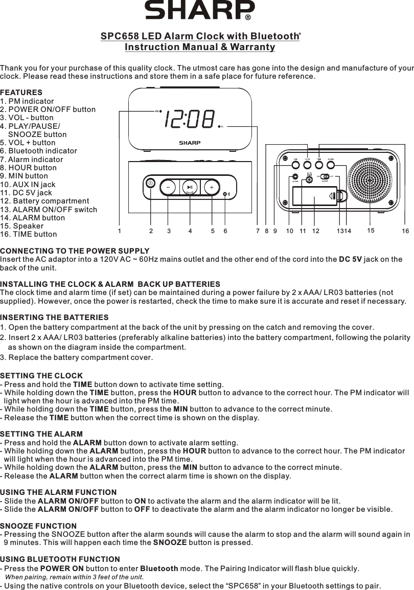 SPC658 LED Alarm Clock with BluetoothInstruction Manual &amp; WarrantyThank you for your purchase of this quality clock. The utmost care has gone into the design and manufacture of yourclock. Please read these instructions and store them in a safe place for future reference.FEATURES1. PM indicator2. POWER ON/OFF button3. VOL - button4. PLAY/PAUSE/    SNOOZE button5. VOL + button6. Bluetooth indicator7. Alarm indicator8. HOUR button9. MIN button10. AUX IN jack11. DC 5V jack12. Battery compartment13. ALARM ON/OFF switch14. ALARM button15. Speaker16. TIME buttonCONNECTING TO THE POWER SUPPLYInsert the AC adaptor into a 120V AC ~ 60Hz mains outlet and the other end of the cord into the DC 5V jack on the back of the unit.INSTALLING THE CLOCK &amp; ALARM  BACK UP BATTERIESThe clock time and alarm time (if set) can be maintained during a power failure by 2 x AAA/ LR03 batteries (not supplied). However, once the power is restarted, check the time to make sure it is accurate and reset if necessary.INSERTING THE BATTERIES1. Open the battery compartment at the back of the unit by pressing on the catch and removing the cover.2. Insert 2 x AAA/ LR03 batteries (preferably alkaline batteries) into the battery compartment, following the polarity    as shown on the diagram inside the compartment.3. Replace the battery compartment cover. SETTING THE CLOCK- Press and hold the TIME button down to activate time setting.- While holding down the TIME button, press the HOUR button to advance to the correct hour. The PM indicator will  light when the hour is advanced into the PM time.- While holding down the TIME button, press the MIN button to advance to the correct minute.- Release the TIME button when the correct time is shown on the display.SETTING THE ALARM- Press and hold the ALARM button down to activate alarm setting.- While holding down the ALARM button, press the HOUR button to advance to the correct hour. The PM indicator  will light when the hour is advanced into the PM time.- While holding down the ALARM button, press the MIN button to advance to the correct minute.- Release the ALARM button when the correct alarm time is shown on the display.USING THE ALARM FUNCTION- Slide the ALARM ON/OFF button to ON to activate the alarm and the alarm indicator will be lit.- Slide the ALARM ON/OFF button to OFF to deactivate the alarm and the alarm indicator no longer be visible.SNOOZE FUNCTION- Pressing the SNOOZE button after the alarm sounds will cause the alarm to stop and the alarm will sound again in  9 minutes. This will happen each time the SNOOZE button is pressed.USING BLUETOOTH FUNCTION- Press the POWER ON button to enter Bluetooth mode. The Pairing Indicator will flash blue quickly.   - Using the native controls on your Bluetooth device, select the “SPC658” in your Bluetooth settings to pair.When pairing, remain within 3 feet of the unit.12345678910 11 12 1314 15 16