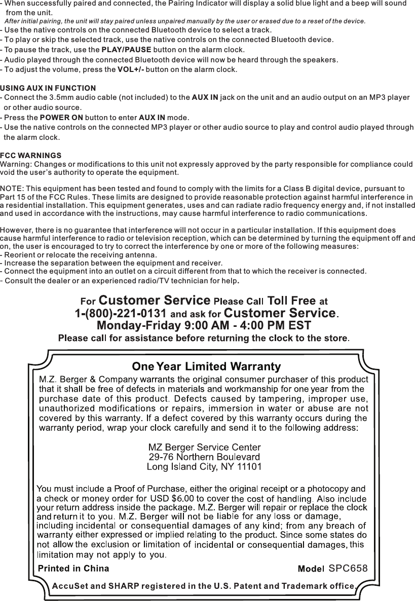 SPC658- When successfully paired and connected, the Pairing Indicator will display a solid blue light and a beep will sound   from the unit.  - Use the native controls on the connected Bluetooth device to select a track.- To play or skip the selected track, use the native controls on the connected Bluetooth device.- To pause the track, use the PLAY/PAUSE button on the alarm clock.- Audio played through the connected Bluetooth device will now be heard through the speakers.- To adjust the volume, press the VOL+/- button on the alarm clock.After initial pairing, the unit will stay paired unless unpaired manually by the user or erased due to a reset of the device.FCC WARNINGSWarning: Changes or modifications to this unit not expressly approved by the party responsible for compliance couldvoid the user’s authority to operate the equipment.NOTE: This equipment has been tested and found to comply with the limits for a Class B digital device, pursuant to Part 15 of the FCC Rules. These limits are designed to provide reasonable protection against harmful interference in a residential installation. This equipment generates, uses and can radiate radio frequency energy and, if not installedand used in accordance with the instructions, may cause harmful interference to radio communications.However, there is no guarantee that interference will not occur in a particular installation. If this equipment does cause harmful interference to radio or television reception, which can be determined by turning the equipment off andon, the user is encouraged to try to correct the interference by one or more of the following measures:- Reorient or relocate the receiving antenna.- Increase the separation between the equipment and receiver.- Connect the equipment into an outlet on a circuit different from that to which the receiver is connected.- Consult the dealer or an experienced radio/TV technician for help.USING AUX IN FUNCTION- Connect the 3.5mm audio cable (not included) to the AUX IN jack on the unit and an audio output on an MP3 player  or other audio source.- Press the POWER ON button to enter AUX IN mode.- Use the native controls on the connected MP3 player or other audio source to play and control audio played through  the alarm clock.