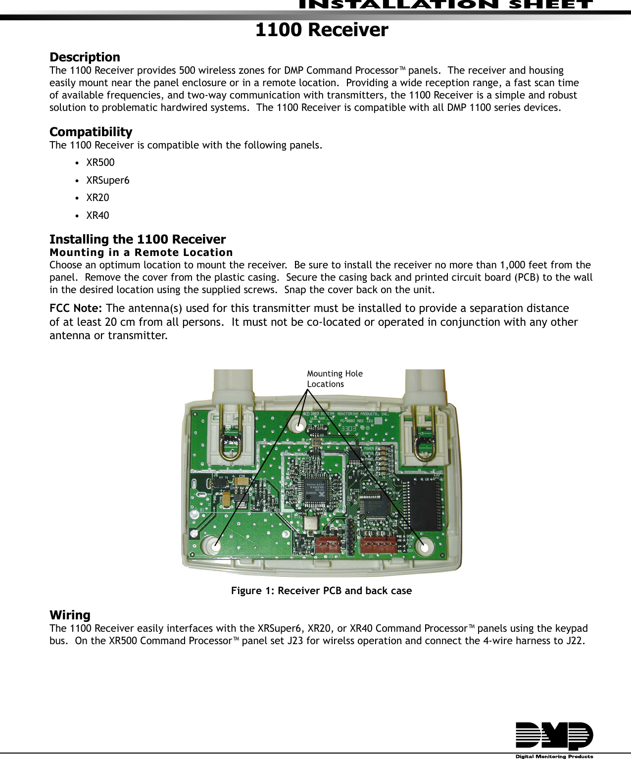 INSTALLATION SHEET1100 ReceiverDescriptionThe 1100 Receiver provides 500 wireless zones for DMP Command Processor™ panels.  The receiver and housing easily mount near the panel enclosure or in a remote location.  Providing a wide reception range, a fast scan time of available frequencies, and two-way communication with transmitters, the 1100 Receiver is a simple and robust solution to problematic hardwired systems.  The 1100 Receiver is compatible with all DMP 1100 series devices.  Compatibility The 1100 Receiver is compatible with the following panels.   • XR500• XRSuper6• XR20• XR40Installing the 1100 ReceiverMounting in a Remote LocationChoose an optimum location to mount the receiver.  Be sure to install the receiver no more than 1,000 feet from the panel.  Remove the cover from the plastic casing.  Secure the casing back and printed circuit board (PCB) to the wall in the desired location using the supplied screws.  Snap the cover back on the unit.  FCC Note: The antenna(s) used for this transmitter must be installed to provide a separation distance of at least 20 cm from all persons.  It must not be co-located or operated in conjunction with any other antenna or transmitter.Figure 1: Receiver PCB and back caseWiringThe 1100 Receiver easily interfaces with the XRSuper6, XR20, or XR40 Command Processor™ panels using the keypad bus.  On the XR500 Command Processor™ panel set J23 for wirelss operation and connect the 4-wire harness to J22.  