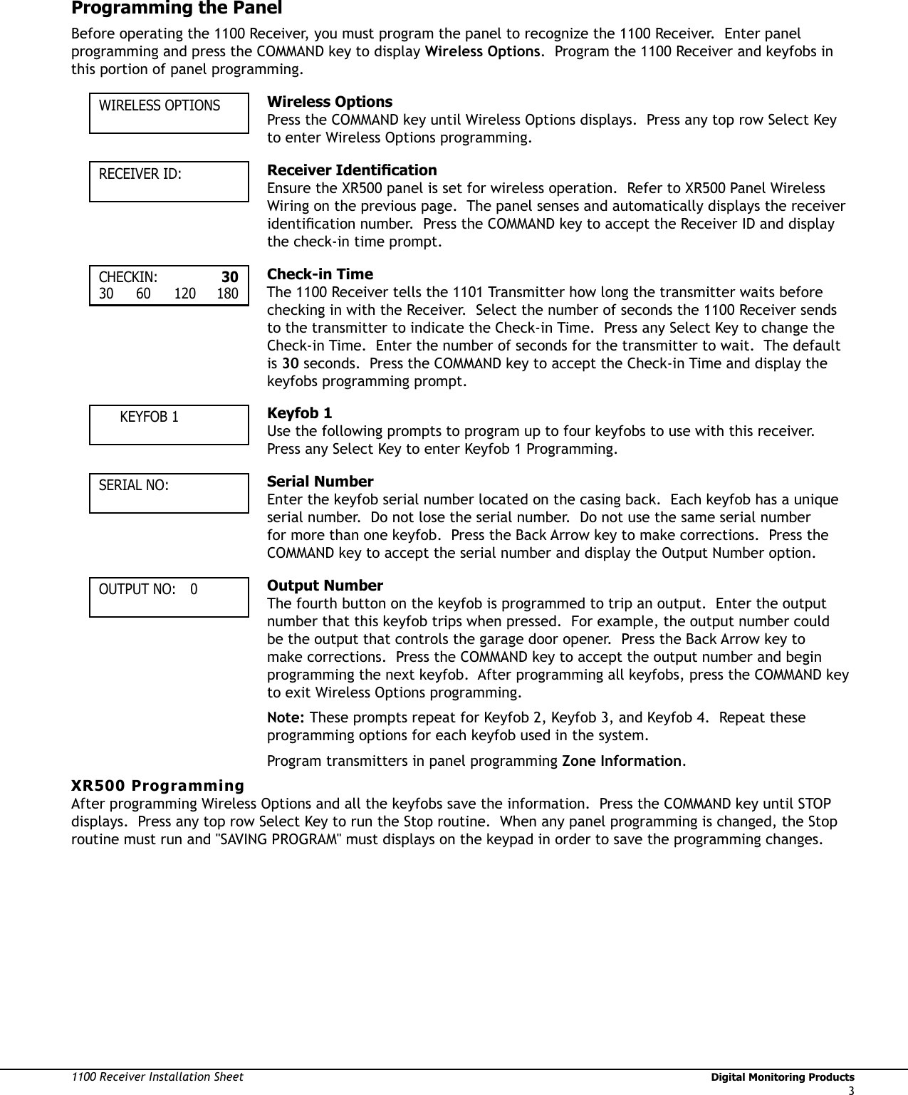 1100 Receiver Installation Sheet                                                                                                                                   Digital Monitoring Products3Programming the Panel Before operating the 1100 Receiver, you must program the panel to recognize the 1100 Receiver.  Enter panel programming and press the COMMAND key to display Wireless Options.  Program the 1100 Receiver and keyfobs in this portion of panel programming.  WIRELESS OPTIONS Wireless OptionsPress the COMMAND key until Wireless Options displays.  Press any top row Select Key to enter Wireless Options programming.RECEIVER ID: Receiver IdentiÞ cationEnsure the XR500 panel is set for wireless operation.  Refer to XR500 Panel Wireless Wiring on the previous page.  The panel senses and automatically displays the receiver identiÞ cation number.  Press the COMMAND key to accept the Receiver ID and display the check-in time prompt.CHECKIN:   3030 60 120 180 Check-in Time  The 1100 Receiver tells the 1101 Transmitter how long the transmitter waits before checking in with the Receiver.  Select the number of seconds the 1100 Receiver sends to the transmitter to indicate the Check-in Time.  Press any Select Key to change the Check-in Time.  Enter the number of seconds for the transmitter to wait.  The default is 30 seconds.  Press the COMMAND key to accept the Check-in Time and display the  keyfobs programming prompt.   KEYFOB 1 Keyfob 1Use the following prompts to program up to four keyfobs to use with this receiver.  Press any Select Key to enter Keyfob 1 Programming.  SERIAL NO: Serial NumberEnter the keyfob serial number located on the casing back.  Each keyfob has a unique serial number.  Do not lose the serial number.  Do not use the same serial number for more than one keyfob.  Press the Back Arrow key to make corrections.  Press the COMMAND key to accept the serial number and display the Output Number option.OUTPUT NO:  0 Output NumberThe fourth button on the keyfob is programmed to trip an output.  Enter the output number that this keyfob trips when pressed.  For example, the output number could be the output that controls the garage door opener.  Press the Back Arrow key to make corrections.  Press the COMMAND key to accept the output number and begin programming the next keyfob.  After programming all keyfobs, press the COMMAND key to exit Wireless Options programming.Note: These prompts repeat for Keyfob 2, Keyfob 3, and Keyfob 4.  Repeat these programming options for each keyfob used in the system.Program transmitters in panel programming Zone Information.XR500 ProgrammingAfter programming Wireless Options and all the keyfobs save the information.  Press the COMMAND key until STOP displays.  Press any top row Select Key to run the Stop routine.  When any panel programming is changed, the Stop routine must run and &quot;SAVING PROGRAM&quot; must displays on the keypad in order to save the programming changes. 