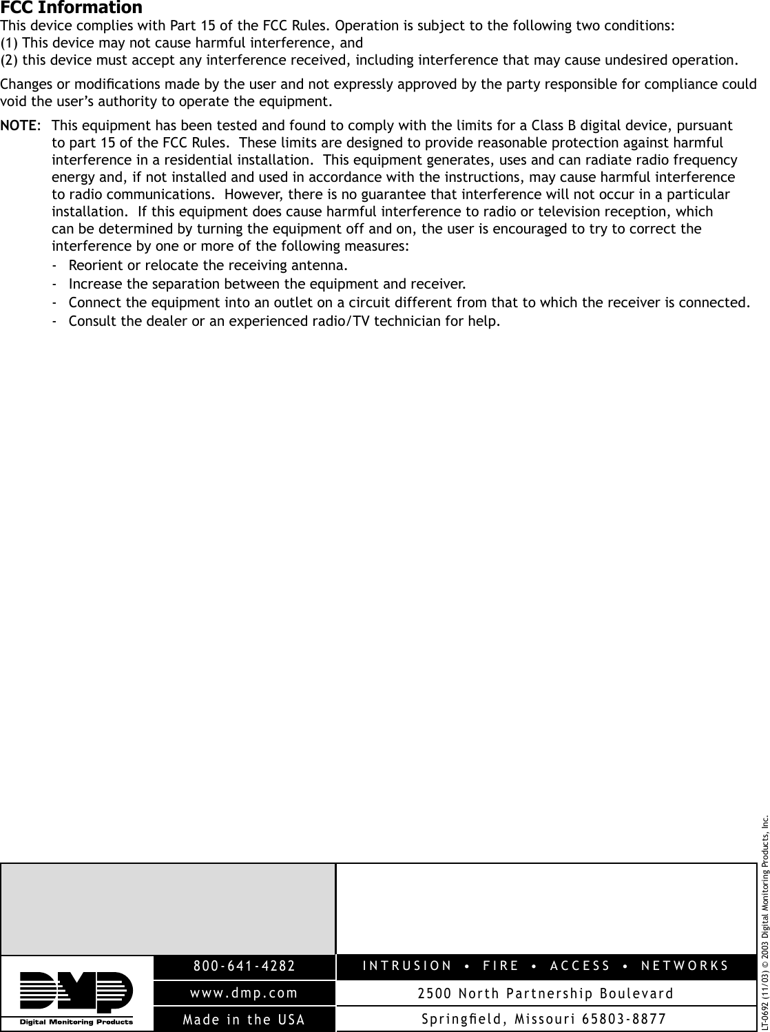 LT-0692 (11/03) © 2003 Digital Monitoring Products, Inc.INTRUSION  •  FIRE  •  ACCESS  •  NETWORKS2500 North Partnership Boulevard800-641-4282www.dmp.comMade in the USA SpringÞ eld, Missouri 65803-8877FCC InformationThis device complies with Part 15 of the FCC Rules. Operation is subject to the following two conditions: (1) This device may not cause harmful interference, and (2) this device must accept any interference received, including interference that may cause undesired operation.Changes or modiÞ cations made by the user and not expressly approved by the party responsible for compliance could void the user’s authority to operate the equipment.NOTE:  This equipment has been tested and found to comply with the limits for a Class B digital device, pursuant to part 15 of the FCC Rules.  These limits are designed to provide reasonable protection against harmful interference in a residential installation.  This equipment generates, uses and can radiate radio frequency energy and, if not installed and used in accordance with the instructions, may cause harmful interference to radio communications.  However, there is no guarantee that interference will not occur in a particular installation.  If this equipment does cause harmful interference to radio or television reception, which can be determined by turning the equipment off and on, the user is encouraged to try to correct the interference by one or more of the following measures:-  Reorient or relocate the receiving antenna.-  Increase the separation between the equipment and receiver.-  Connect the equipment into an outlet on a circuit different from that to which the receiver is connected.-  Consult the dealer or an experienced radio/TV technician for help.