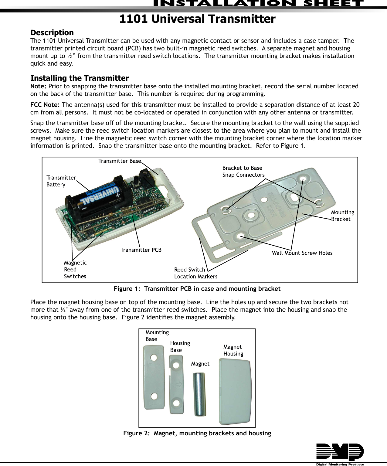 INSTALLATION SHEET1101 Universal TransmitterDescriptionThe 1101 Universal Transmitter can be used with any magnetic contact or sensor and includes a case tamper.  The transmitter printed circuit board (PCB) has two built-in magnetic reed switches.  A separate magnet and housing mount up to ½” from the transmitter reed switch locations.  The transmitter mounting bracket makes installation quick and easy. Installing the TransmitterNote: Prior to snapping the transmitter base onto the installed mounting bracket, record the serial number located on the back of the transmitter base.  This number is required during programming.FCC Note: The antenna(s) used for this transmitter must be installed to provide a separation distance of at least 20 cm from all persons.  It must not be co-located or operated in conjunction with any other antenna or transmitter.Snap the transmitter base off of the mounting bracket.  Secure the mounting bracket to the wall using the supplied screws.  Make sure the reed switch location markers are closest to the area where you plan to mount and install the magnet housing.  Line the magnetic reed switch corner with the mounting bracket corner where the location marker information is printed.  Snap the transmitter base onto the mounting bracket.  Refer to Figure 1.Figure 1:  Transmitter PCB in case and mounting bracketPlace the magnet housing base on top of the mounting base.  Line the holes up and secure the two brackets not more that ½&quot; away from one of the transmitter reed switches.  Place the magnet into the housing and snap the housing onto the housing base.  Figure 2 identiÞ es the magnet assembly.Figure 2:  Magnet, mounting brackets and housing