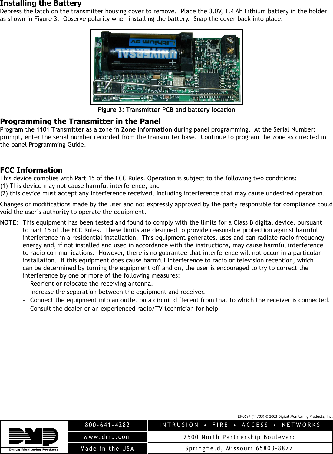 LT-0694 (11/03) © 2003 Digital Monitoring Products, Inc.INTRUSION  •  FIRE  •  ACCESS  •  NETWORKS2500 North Partnership Boulevard800-641-4282www.dmp.comMade in the USA SpringÞ eld, Missouri 65803-8877Installing the BatteryDepress the latch on the transmitter housing cover to remove.  Place the 3.0V, 1.4 Ah Lithium battery in the holder as shown in Figure 3.  Observe polarity when installing the battery.  Snap the cover back into place.Figure 3: Transmitter PCB and battery locationProgramming the Transmitter in the PanelProgram the 1101 Transmitter as a zone in Zone Information during panel programming.  At the Serial Number: prompt, enter the serial number recorded from the transmitter base.  Continue to program the zone as directed in the panel Programming Guide.  FCC InformationThis device complies with Part 15 of the FCC Rules. Operation is subject to the following two conditions: (1) This device may not cause harmful interference, and (2) this device must accept any interference received, including interference that may cause undesired operation.Changes or modiÞ cations made by the user and not expressly approved by the party responsible for compliance could void the user’s authority to operate the equipment.NOTE:  This equipment has been tested and found to comply with the limits for a Class B digital device, pursuant to part 15 of the FCC Rules.  These limits are designed to provide reasonable protection against harmful interference in a residential installation.  This equipment generates, uses and can radiate radio frequency energy and, if not installed and used in accordance with the instructions, may cause harmful interference to radio communications.  However, there is no guarantee that interference will not occur in a particular installation.  If this equipment does cause harmful interference to radio or television reception, which can be determined by turning the equipment off and on, the user is encouraged to try to correct the interference by one or more of the following measures:-  Reorient or relocate the receiving antenna.-  Increase the separation between the equipment and receiver.-  Connect the equipment into an outlet on a circuit different from that to which the receiver is connected.-  Consult the dealer or an experienced radio/TV technician for help.