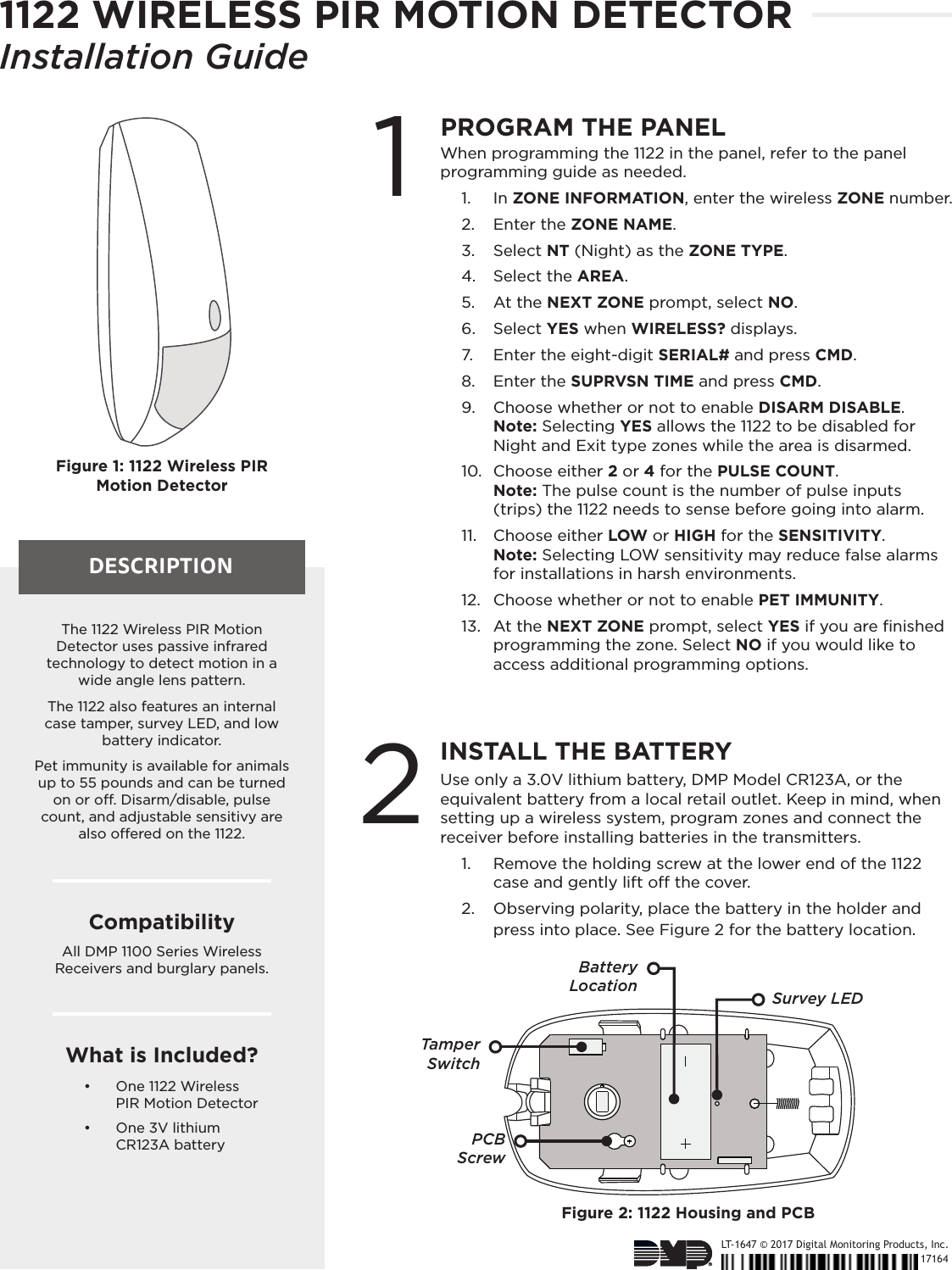 LT-1647 © 2017 Digital Monitoring Products, Inc.17164DESCRIPTIONFigure 1: 1122 Wireless PIR  Motion Detector1PROGRAM THE PANELWhen programming the 1122 in the panel, refer to the panel programming guide as needed.1.  In ZONE INFORMATION, enter the wireless ZONE number. 2.  Enter the ZONE NAME.3.  Select NT (Night) as the ZONE TYPE. 4.  Select the AREA.5.  At the NEXT ZONE prompt, select NO. 6.  Select YES when WIRELESS? displays. 7.  Enter the eight-digit SERIAL# and press CMD.8.  Enter the SUPRVSN TIME and press CMD.9.  Choose whether or not to enable DISARM DISABLE.  Note: Selecting YES allows the 1122 to be disabled for Night and Exit type zones while the area is disarmed.   10.  Choose either 2 or 4 for the PULSE COUNT.  Note: The pulse count is the number of pulse inputs (trips) the 1122 needs to sense before going into alarm.11.  Choose either LOW or HIGH for the SENSITIVITY.  Note: Selecting LOW sensitivity may reduce false alarms for installations in harsh environments.12.  Choose whether or not to enable PET IMMUNITY. 13.  At the NEXT ZONE prompt, select YES if you are ﬁnished programming the zone. Select NO if you would like to access additional programming options.2INSTALL THE BATTERYUse only a 3.0V lithium battery, DMP Model CR123A, or the equivalent battery from a local retail outlet. Keep in mind, when setting up a wireless system, program zones and connect the receiver before installing batteries in the transmitters.1.  Remove the holding screw at the lower end of the 1122 case and gently lift o the cover. 2.  Observing polarity, place the battery in the holder and press into place. See Figure 2 for the battery location.The 1122 Wireless PIR Motion Detector uses passive infrared technology to detect motion in a wide angle lens pattern. The 1122 also features an internal case tamper, survey LED, and low battery indicator. Pet immunity is available for animals up to 55 pounds and can be turned on or o. Disarm/disable, pulse count, and adjustable sensitivy are also oered on the 1122. CompatibilityAll DMP 1100 Series Wireless Receivers and burglary panels. What is Included?•  One 1122 Wireless  PIR Motion Detector•  One 3V lithium  CR123A batteryFigure 2: 1122 Housing and PCBBatteryLocationTamper SwitchSurvey LEDPCB  Screw1122 WIRELESS PIR MOTION DETECTORInstallation Guide