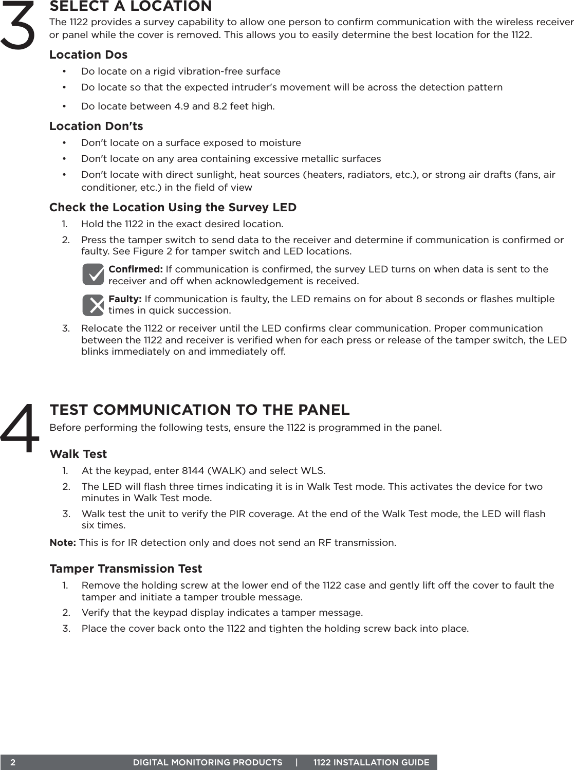  2  DIGITAL MONITORING PRODUCTS     |      1122 INSTALLATION GUIDEThe 1122 provides a survey capability to allow one person to conﬁrm communication with the wireless receiver or panel while the cover is removed. This allows you to easily determine the best location for the 1122. Location Dos•  Do locate on a rigid vibration-free surface•  Do locate so that the expected intruder&apos;s movement will be across the detection pattern•  Do locate between 4.9 and 8.2 feet high. Location Don&apos;ts•  Don&apos;t locate on a surface exposed to moisture•  Don&apos;t locate on any area containing excessive metallic surfaces•  Don&apos;t locate with direct sunlight, heat sources (heaters, radiators, etc.), or strong air drafts (fans, air conditioner, etc.) in the ﬁeld of viewCheck the Location Using the Survey LED1.  Hold the 1122 in the exact desired location.2.  Press the tamper switch to send data to the receiver and determine if communication is conﬁrmed or faulty. See Figure 2 for tamper switch and LED locations.Conﬁrmed: If communication is conﬁrmed, the survey LED turns on when data is sent to the receiver and o when acknowledgement is received. Faulty: If communication is faulty, the LED remains on for about 8 seconds or ﬂashes multiple times in quick succession. 3.  Relocate the 1122 or receiver until the LED conﬁrms clear communication. Proper communication between the 1122 and receiver is veriﬁed when for each press or release of the tamper switch, the LED blinks immediately on and immediately o.3SELECT A LOCATIONBefore performing the following tests, ensure the 1122 is programmed in the panel.Walk Test1.  At the keypad, enter 8144 (WALK) and select WLS.2.  The LED will ﬂash three times indicating it is in Walk Test mode. This activates the device for two minutes in Walk Test mode. 3.  Walk test the unit to verify the PIR coverage. At the end of the Walk Test mode, the LED will ﬂash  six times.Note: This is for IR detection only and does not send an RF transmission.Tamper Transmission Test1.  Remove the holding screw at the lower end of the 1122 case and gently lift o the cover to fault the tamper and initiate a tamper trouble message.2.  Verify that the keypad display indicates a tamper message. 3.  Place the cover back onto the 1122 and tighten the holding screw back into place.4TEST COMMUNICATION TO THE PANEL