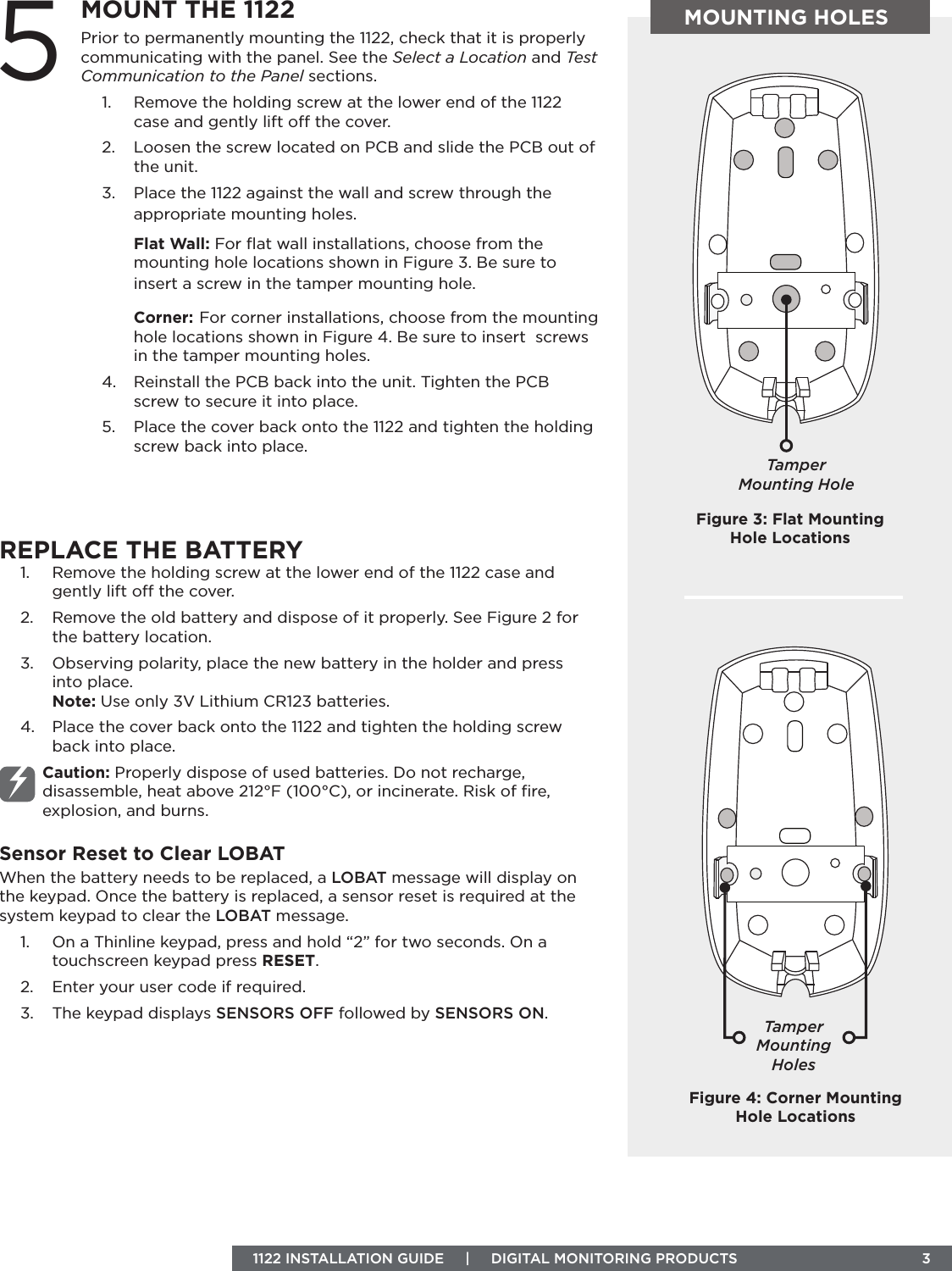 1122 INSTALLATION GUIDE     |     DIGITAL MONITORING PRODUCTS  3MOUNTING HOLESPrior to permanently mounting the 1122, check that it is properly communicating with the panel. See the Select a Location and Test Communication to the Panel sections.1.  Remove the holding screw at the lower end of the 1122 case and gently lift o the cover. 2.  Loosen the screw located on PCB and slide the PCB out of the unit. 3.  Place the 1122 against the wall and screw through the appropriate mounting holes. Flat Wall: For ﬂat wall installations, choose from the mounting hole locations shown in Figure 3. Be sure to insert a screw in the tamper mounting hole.Corner: For corner installations, choose from the mounting hole locations shown in Figure 4. Be sure to insert  screws in the tamper mounting holes.4.  Reinstall the PCB back into the unit. Tighten the PCB screw to secure it into place.5.  Place the cover back onto the 1122 and tighten the holding screw back into place.5MOUNT THE 1122REPLACE THE BATTERY1.  Remove the holding screw at the lower end of the 1122 case and gently lift o the cover. 2.  Remove the old battery and dispose of it properly. See Figure 2 for the battery location.3.  Observing polarity, place the new battery in the holder and press into place. Note: Use only 3V Lithium CR123 batteries.4.  Place the cover back onto the 1122 and tighten the holding screw back into place.Caution: Properly dispose of used batteries. Do not recharge, disassemble, heat above 212°F (100°C), or incinerate. Risk of ﬁre, explosion, and burns.Sensor Reset to Clear LOBATWhen the battery needs to be replaced, a LOBAT message will display on the keypad. Once the battery is replaced, a sensor reset is required at the system keypad to clear the LOBAT message.1.  On a Thinline keypad, press and hold “2” for two seconds. On a touchscreen keypad press RESET.2.  Enter your user code if required.3.  The keypad displays SENSORS OFF followed by SENSORS ON.Figure 4: Corner Mounting Hole LocationsTamper Mounting HoleFigure 3: Flat Mounting Hole LocationsTamper Mounting Holes