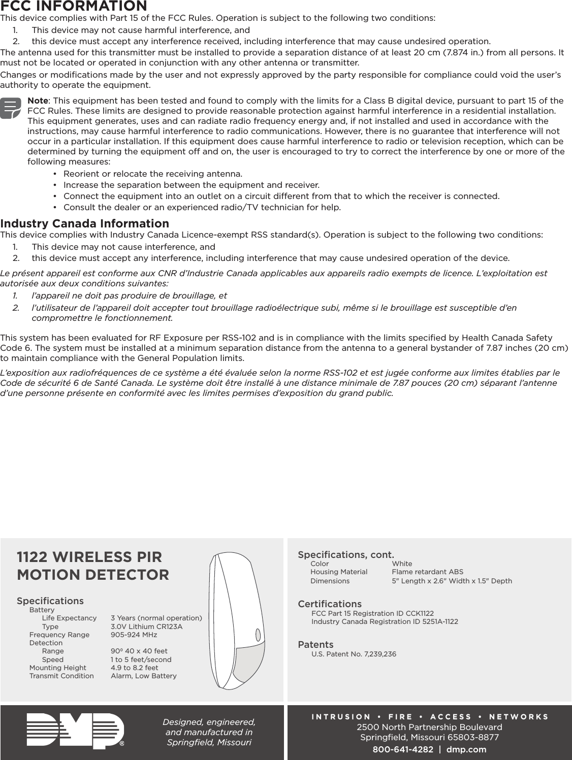 Designed, engineered,  and manufactured in  Springﬁeld, MissouriINTRUSION  •  FIRE  •  ACCESS  •  NETWORKS2500 North Partnership BoulevardSpringﬁeld, Missouri 65803-8877800-641-4282  |  dmp.comSpeciﬁcationsBattery Life Expectancy  3 Years (normal operation) Type  3.0V Lithium CR123AFrequency Range  905-924 MHzDetection Range  90 40 x 40 feet  Speed  1 to 5 feet/secondMounting Height  4.9 to 8.2 feetTransmit Condition  Alarm, Low Battery Speciﬁcations, cont.Color WhiteHousing Material  Flame retardant ABSDimensions  5&quot; Length x 2.6&quot; Width x 1.5&quot; DepthCertiﬁcations  FCC Part 15 Registration ID CCK1122  Industry Canada Registration ID 5251A-1122Patents  U.S. Patent No. 7,239,236FCC INFORMATIONThis device complies with Part 15 of the FCC Rules. Operation is subject to the following two conditions:1.  This device may not cause harmful interference, and2.  this device must accept any interference received, including interference that may cause undesired operation.The antenna used for this transmitter must be installed to provide a separation distance of at least 20 cm (7.874 in.) from all persons. It must not be located or operated in conjunction with any other antenna or transmitter.Changes or modiﬁcations made by the user and not expressly approved by the party responsible for compliance could void the user’s authority to operate the equipment.Note: This equipment has been tested and found to comply with the limits for a Class B digital device, pursuant to part 15 of the FCC Rules. These limits are designed to provide reasonable protection against harmful interference in a residential installation. This equipment generates, uses and can radiate radio frequency energy and, if not installed and used in accordance with the instructions, may cause harmful interference to radio communications. However, there is no guarantee that interference will not occur in a particular installation. If this equipment does cause harmful interference to radio or television reception, which can be determined by turning the equipment o and on, the user is encouraged to try to correct the interference by one or more of the following measures:•  Reorient or relocate the receiving antenna.•  Increase the separation between the equipment and receiver.•  Connect the equipment into an outlet on a circuit dierent from that to which the receiver is connected.•  Consult the dealer or an experienced radio/TV technician for help.Industry Canada InformationThis device complies with Industry Canada Licence-exempt RSS standard(s). Operation is subject to the following two conditions: 1.  This device may not cause interference, and2.  this device must accept any interference, including interference that may cause undesired operation of the device.Le présent appareil est conforme aux CNR d’Industrie Canada applicables aux appareils radio exempts de licence. L’exploitation est autorisée aux deux conditions suivantes:1.  l’appareil ne doit pas produire de brouillage, et2.  l’utilisateur de l’appareil doit accepter tout brouillage radioélectrique subi, même si le brouillage est susceptible d’en compromettre le fonctionnement.This system has been evaluated for RF Exposure per RSS-102 and is in compliance with the limits speciﬁed by Health Canada Safety Code 6. The system must be installed at a minimum separation distance from the antenna to a general bystander of 7.87 inches (20 cm) to maintain compliance with the General Population limits.L’exposition aux radiofréquences de ce système a été évaluée selon la norme RSS-102 et est jugée conforme aux limites établies par le Code de sécurité 6 de Santé Canada. Le système doit être installé à une distance minimale de 7.87 pouces (20 cm) séparant l’antenne d’une personne présente en conformité avec les limites permises d’exposition du grand public.1122 WIRELESS PIR MOTION DETECTOR