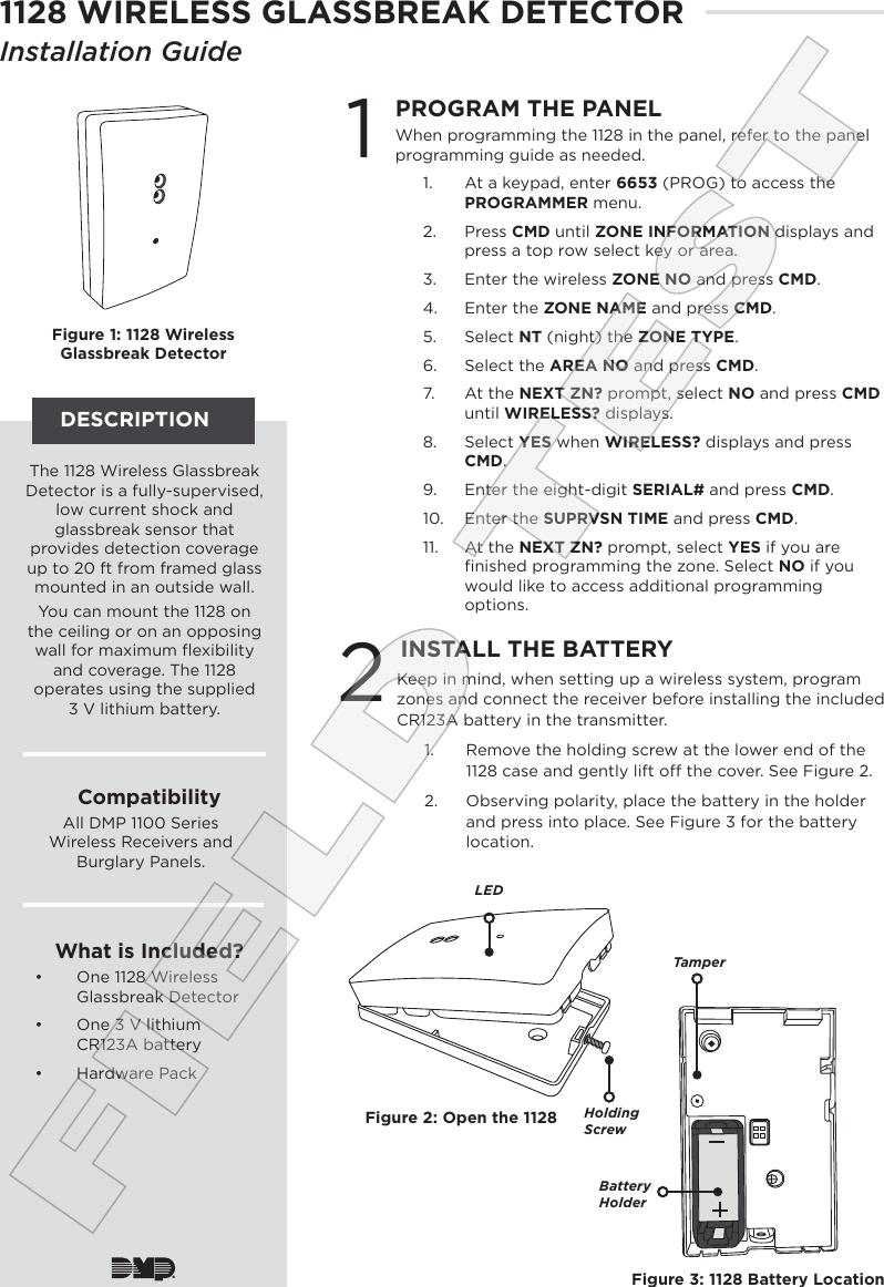 DESCRIPTIONFigure 1: 1128 Wireless Glassbreak Detector1PROGRAM THE PANELWhen programming the 1128 in the panel, refer to the panel programming guide as needed.1.  At a keypad, enter 6653 (PROG) to access the PROGRAMMER menu. 2.  Press CMD until ZONE INFORMATION displays and press a top row select key or area. 3.  Enter the wireless ZONE NO and press CMD. 4.  Enter the ZONE NAME and press CMD. 5.  Select NT (night) the ZONE TYPE.6.  Select the AREA NO and press CMD.7.  At the NEXT ZN? prompt, select NO and press CMD until WIRELESS? displays.8.  Select YES when WIRELESS? displays and press CMD. 9.  Enter the eight-digit SERIAL# and press CMD.10.  Enter the SUPRVSN TIME and press CMD.  11.  At the NEXT ZN? prompt, select YES if you are ﬁnished programming the zone. Select NO if you would like to access additional programming options.2INSTALL THE BATTERYKeep in mind, when setting up a wireless system, program zones and connect the receiver before installing the included CR123A battery in the transmitter.1.  Remove the holding screw at the lower end of the 1128 case and gently lift o the cover. See Figure 2. 2.  Observing polarity, place the battery in the holder and press into place. See Figure 3 for the battery location.The 1128 Wireless Glassbreak  Detector is a fully-supervised, low current shock and glassbreak sensor that provides detection coverage up to 20 ft from framed glass mounted in an outside wall.You can mount the 1128 on the ceiling or on an opposing wall for maximum ﬂexibility and coverage. The 1128 operates using the supplied  3 V lithium battery. CompatibilityAll DMP 1100 Series Wireless Receivers and Burglary Panels. What is Included?•  One 1128 Wireless Glassbreak Detector •  One 3 V lithium CR123A battery•  Hardware PackFigure 2: Open the 1128Figure 3: 1128 Battery LocationLEDHolding ScrewTamperBattery HolderFIELD TEST1128 WIRELESS GLASSBREAK DETECTORInstallation Guide